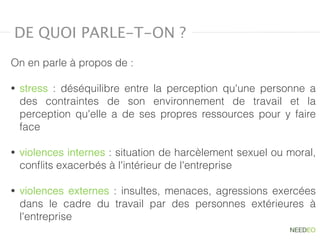 On en parle à propos de :
• stress  : déséquilibre entre la perception qu'une personne a
des contraintes de son environnement de travail et la
perception qu'elle a de ses propres ressources pour y faire
face
• violences internes : situation de harcèlement sexuel ou moral,
conﬂits exacerbés à l'intérieur de l'entreprise
• violences externes  : insultes, menaces, agressions exercées
dans le cadre du travail par des personnes extérieures à
l'entreprise
DE QUOI PARLE-T-ON ?
 