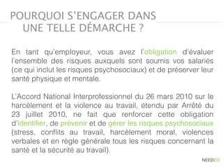 POURQUOI S’ENGAGER DANS
UNE TELLE DÉMARCHE ?
En tant qu’employeur, vous avez l’obligation  d’évaluer
l’ensemble des risques  auxquels sont soumis vos salariés
(ce qui inclut les risques psychosociaux) et de préserver leur
santé physique et mentale.
L’Accord National Interprofessionnel du 26 mars 2010 sur le
harcèlement et la violence au travail, étendu par Arrêté du
23 juillet 2010, ne fait que renforcer cette obligation
d’identiﬁer, de prévenir et de gérer les risques psychosociaux
(stress, conﬂits au travail, harcèlement moral, violences
verbales et en règle générale tous les risques concernant la
santé et la sécurité au travail).
 