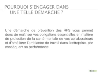 Une démarche de prévention des RPS vous permet
donc de maîtriser vos obligations essentielles en matière
de protection de la santé mentale de vos collaborateurs
et d'améliorer l'ambiance de travail dans l'entreprise, par
conséquent sa performance.
POURQUOI S’ENGAGER DANS
UNE TELLE DÉMARCHE ?
 
