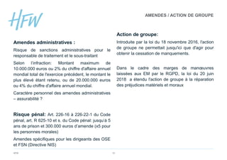 HFW 15
Amendes administratives :
Risque de sanctions administratives pour le
responsable de traitement et le sous-traitant
Selon l’infraction: Montant maximum de
10.000.000 euros ou 2% du chiffre d'affaire annuel
mondial total de l'exercice précédent, le montant le
plus élevé étant retenu, ou de 20.000.000 euros
ou 4% du chiffre d'affaire annuel mondial.
Caractère personnel des amendes administratives
– assurabilité ?
Risque pénal: Art. 226-16 à 226-22-1 du Code
pénal, art. R 625-10 et s. du Code pénal: jusqu’à 5
ans de prison et 300.000 euros d’amende (x5 pour
les personnes morales)
Amendes spécifiques pour les dirigeants des OSE
et FSN (Directive NIS)
Action de groupe:
Introduite par la loi du 18 novembre 2016, l'action
de groupe ne permettait jusqu'ici que d'agir pour
obtenir la cessation de manquements.
Dans le cadre des marges de manœuvres
laissées aux EM par le RGPD, la loi du 20 juin
2018 a étendu l'action de groupe à la réparation
des préjudices matériels et moraux
AMENDES / ACTION DE GROUPE
 
