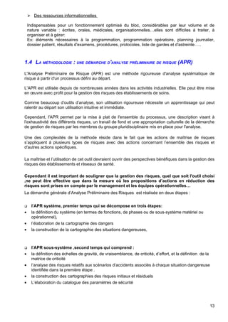  Des ressources informationnelles
Indispensables pour un fonctionnement optimisé du bloc, considérables par leur volume et de
nature variable : écrites, orales, médicales, organisationnelles…elles sont difficiles à traiter, à
organiser et à gérer:
Ex: éléments nécessaires à la programmation, programmation opératoire, planning journalier,
dossier patient, résultats d'examens, procédures, protocoles, liste de gardes et d'astreinte…..
1.4 LA MÉTHODOLOGIE : UNE DÉMARCHE D'ANALYSE PRÉLIMINAIRE DE RISQUE (APR)
L'Analyse Préliminaire de Risque (APR) est une méthode rigoureuse d'analyse systématique de
risque à partir d'un processus défini au départ.
L’APR est utilisée depuis de nombreuses années dans les activités industrielles. Elle peut être mise
en œuvre avec profit pour la gestion des risques des établissements de soins.
Comme beaucoup d’outils d’analyse, son utilisation rigoureuse nécessite un apprentissage qui peut
ralentir au départ son utilisation intuitive et immédiate.
Cependant, l'APR permet par la mise à plat de l'ensemble du processus, une description visant à
l’exhaustivité des différents risques, un travail de fond et une appropriation culturelle de la démarche
de gestion de risques par les membres du groupe pluridisciplinaire mis en place pour l'analyse.
Une des complexités de la méthode réside dans le fait que les actions de maîtrise de risques
s’appliquent à plusieurs types de risques avec des actions concernant l’ensemble des risques et
d'autres actions spécifiques.
La maîtrise et l’utilisation de cet outil devraient ouvrir des perspectives bénéfiques dans la gestion des
risques des établissements et réseaux de santé.
Cependant il est important de souligner que la gestion des risques, quel que soit l'outil choisi
,ne peut être effective que dans la mesure où les propositions d’actions en réduction des
risques sont prises en compte par le management et les équipes opérationnelles…
La démarche générale d’Analyse Préliminaire des Risques est réalisée en deux étapes :
 l’APR système, premier temps qui se décompose en trois étapes:
• la définition du système (en termes de fonctions, de phases ou de sous-système matériel ou
opérationnel),
• l’élaboration de la cartographie des dangers
• la construction de la cartographie des situations dangereuses,
 l’APR sous-système ,second temps qui comprend :
• la définition des échelles de gravité, de vraisemblance, de criticité, d’effort, et la définition de la
matrice de criticité
• l’analyse des risques relatifs aux scénarios d’accidents associés à chaque situation dangereuse
identifiée dans la première étape .
• la construction des cartographies des risques initiaux et résiduels
• L’élaboration du catalogue des paramètres de sécurité
13
 