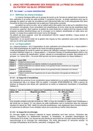 2 ANALYSE PRÉLIMINAIRE DES RISQUES DE LA PRISE EN CHARGE
DU PATIENT AU BLOC OPERATOIRE
2.1 LE CHAMP : LA PHASE PEROPÉRATOIRE
2.1.1 Définition du champ d'analyse
Le champ d'analyse défini par le groupe de travail va de l'arrivée du patient dans l'enceinte du
bloc opératoire à sa sortie de cette enceinte, il comprend l'accueil, la phase opératoire ainsi que le
passage du patient en salle de surveillance post interventionnelle (qui a été présupposée être dans
l'enceinte du bloc) et la préparation de la salle pour l'intervention suivante.
Le patient qui arrive au bloc, est un patient prêt à être opéré c'est a dire qu'il a bénéficié d'une
consultation chirurgicale, d'une consultation pré anesthésique et d'une visite de pré anesthésie (sauf
s'il arrive en urgence). Sauf urgence, le patient de notre étude est un patient dont les risques ont été
analysés (analyse bénéfice/risque) par le chirurgien et le médecin anesthésiste et notés dans son
dossier .Le risque lié au patient est a priori connu de l'équipe.
Ce patient est aussi supposé avoir été correctement informé -rapport bénéfice / risque évalué- et
préparé pour l'intervention.
Cependant, on ne saurait traiter de la gestion des risques au bloc opératoire sans porter attention à
celui qui en est le sujet essentiel.
2.1.2 Le risque patient
Le « risque-processus » lié à l’organisation du bloc opératoire est indissociable du « risque-patient »
lié à l’état physiologique de l’opéré et de l’acte chirurgical programmé.
L’état physiologique de santé du patient en dehors de l’affection motivant l’intervention (le « terrain »)
constitue l’élément majeur du « risque-patient ». L’American Society of Anesthesiologists (ASA) a mis
au point un système de classification, simple, robuste et universellement accepté, des patients en 5
groupes : le « score ASA ». Ce score ASA permet une bonne appréciation du risque (tableau1)
Tableau 1 : score ASA
classe 1 Patient en bonne santé
classe 2 Patient présentant une atteinte modérée d’une grande fonction
classe 3 Patient présentant une atteinte sévère d’une grande fonction entraînant une incapacité
fonctionnelle
classe 4 Patient présentant une atteinte sévère d’une grande fonction présentant une menace
vitale permanente
classe 5 Patient moribond dont l’espérance de vie sans intervention chirurgicale est inférieure à
24 heures.
2.1.2.1 le risque lié à l’anesthésie.
La probabilité de survenue d’une complication grave totalement ou en partie imputable à l’anesthésie
est directement liée à la classe ASA du patient. L’enquête SFAR-INSERM de 1999 a permis de
préciser la fréquence des décès péri opératoires en partie ou totalement imputables à l’anesthésie
(tableau 2).
Tableau 2 : taux de mortalité en rapport avec l’anesthésie en fonction de la classe ASA
classe ASA Moyenne par million IC – 95% par million
1 4 1,2– 8,1
2 50 16 – 92
3 270 120 – 440-4
4 550 110– 1300,
Une enquête similaire avait été conduite en 1980. Le taux de mortalité en rapport avec l’anesthésie a
été divisé par un facteur 10. Les raisons de cette amélioration sont à rechercher dans les mesures
résultant du décret de 1994 relatif à la sécurité anesthésique, mais également dans d’autres facteurs
et notamment la diffusion d’une véritable culture de la sécurité qui mérite d’être étendue.
2.1.2.2 le risque lié à la chirurgie.
En chirurgie réglée les facteurs majorant le risque opératoire sont bien connus : l'évolution des
lésions, l’importance du délabrement tissulaire, la localisation, le caractère hémorragique de
l’intervention et la durée. Les risques les plus élevés se rencontrent en chirurgie cardio-thoracique, en
neurochirurgie et en chirurgie sus mésocolique. Par ordre décroissant on rencontre ensuite : la
chirurgie orthopédique de la hanche, vasculaire, urologique, ORL.
15
 