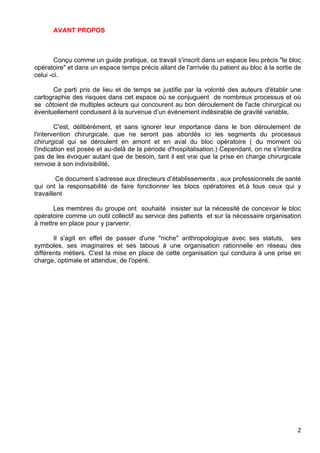AVANT PROPOS
Conçu comme un guide pratique, ce travail s'inscrit dans un espace lieu précis "le bloc
opératoire" et dans un espace temps précis allant de l'arrivée du patient au bloc à la sortie de
celui -ci.
Ce parti pris de lieu et de temps se justifie par la volonté des auteurs d'établir une
cartographie des risques dans cet espace où se conjuguent de nombreux processus et où
se côtoient de multiples acteurs qui concourent au bon déroulement de l'acte chirurgical ou
éventuellement conduisent à la survenue d’un événement indésirable de gravité variable.
C'est, délibérément, et sans ignorer leur importance dans le bon déroulement de
l'intervention chirurgicale, que ne seront pas abordés ici les segments du processus
chirurgical qui se déroulent en amont et en aval du bloc opératoire ( du moment où
l'indication est posée et au-delà de la période d'hospitalisation.) Cependant, on ne s'interdira
pas de les évoquer autant que de besoin, tant il est vrai que la prise en charge chirurgicale
renvoie à son indivisibilité.
Ce document s’adresse aux directeurs d’établissements , aux professionnels de santé
qui ont la responsabilité de faire fonctionner les blocs opératoires et.à tous ceux qui y
travaillent
Les membres du groupe ont souhaité insister sur la nécessité de concevoir le bloc
opératoire comme un outil collectif au service des patients et sur la nécessaire organisation
à mettre en place pour y parvenir.
Il s'agit en effet de passer d'une "niche" anthropologique avec ses statuts, ses
symboles, ses imaginaires et ses tabous à une organisation rationnelle en réseau des
différents métiers. C'est la mise en place de cette organisation qui conduira à une prise en
charge, optimale et attendue, de l'opéré.
2
 