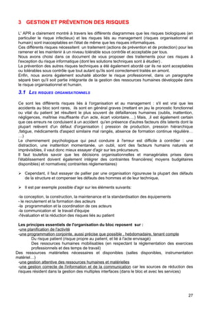 3 GESTION ET PRÉVENTION DES RISQUES
L' APR a clairement montré à travers les différents diagrammes que les risques biologiques (en
particulier le risque infectieux) et les risques liés au management (risques organisationnel et
humain) sont inacceptables en l'état de même que les risques informatiques.
Ces différents risques nécessitent un traitement (actions de prévention et de protection) pour les
ramener et les maintenir à un niveau tolérable sous contrôle et acceptable par tous.
Nous avons choisi dans ce document de vous proposer des traitements pour ces risques à
l'exception du risque informatique (dont les solutions techniques sont à étudier) .
La prévention des autres risques techniques a été également abordé car ils ne sont acceptables
ou tolérables sous contrôle que tout autant qu'ils sont correctement traités en amont.
Enfin, nous avons également souhaité aborder le risque professionnel, dans un paragraphe
séparé bien qu'il soit partie intégrante de la gestion des ressources humaines développée dans
le risque organisationnel et humain.
3.1 LES RISQUES ORGANISATIONNELS
Ce sont les différents risques liés à l'organisation et au management : s'il est vrai que les
accidents au bloc sont rares, ils sont en général graves (mettant en jeu le pronostic fonctionnel
ou vital du patient )et résultent le plus souvent de défaillances humaines (oublis, inattention,
négligences, maîtrise insuffisante d'un acte, écart volontaire….) Mais, ,il est également certain
que ces erreurs ne conduisent à un accident qu'en présence d'autres facteurs dits latents dont la
plupart relèvent d'un défaut d'organisation ( pression de production, pression hiérarchique
,fatigue, médicaments d'aspect similaire mal rangés, absence de formation continue régulière…
…)
Le cheminement psychologique qui peut conduire à l'erreur est difficile à contrôler : une
distraction, une inattention momentanée, un oubli, sont des facteurs humains naturels et
imprévisibles, il vaut donc mieux essayer d'agir sur les précurseurs.
Il faut toutefois savoir que les décisions organisationnelles et managériales prises dans
l'établissement doivent également intégrer des contraintes financières( moyens budgétaires
disponibles) et normatives( contraintes réglementaires)
 Cependant, il faut essayer de pallier par une organisation rigoureuse la plupart des défauts
de la structure et compenser les défauts des hommes et de leur technique,
 Il est par exemple possible d'agir sur les éléments suivants:
-la conception, la construction, la maintenance et la standardisation des équipements
- le recrutement et la formation des acteurs
-la programmation et la coordination de ces acteurs
-la communication et le travail d'équipe
-l'évaluation et la réduction des risques liés au patient
Les principes essentiels de l'organisation du bloc reposent sur :
-une planification de l'activité
-une programmation conjointe, aussi précise que possible , hebdomadaire, tenant compte
Du risque patient (risque propre au patient, et lié à l'acte envisagé)
Des ressources humaines mobilisables (en respectant la réglementation des exercices
professionnels et des temps de travail)
Des ressources matérielles nécessaires et disponibles (salles disponibles, instrumentation
matériel…)
-une gestion attentive des ressources humaines et matérielles
-une gestion correcte de l'information et de la communication car les sources de réduction des
risques résident dans la gestion des multiples interfaces (dans le bloc et avec les services)
27
 