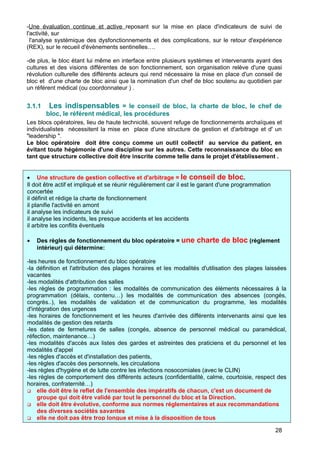-Une évaluation continue et active reposant sur la mise en place d'indicateurs de suivi de
l'activité, sur
l'analyse systémique des dysfonctionnements et des complications, sur le retour d'expérience
(REX), sur le recueil d'évènements sentinelles….
-de plus, le bloc étant lui même en interface entre plusieurs systèmes et intervenants ayant des
cultures et des visions différentes de son fonctionnement, son organisation relève d'une quasi
révolution culturelle des différents acteurs qui rend nécessaire la mise en place d'un conseil de
bloc et d'une charte de bloc ainsi que la nomination d'un chef de bloc soutenu au quotidien par
un référent médical (ou coordonnateur ) .
3.1.1 Les indispensables = le conseil de bloc, la charte de bloc, le chef de
bloc, le référent médical, les procédures
Les blocs opératoires, lieu de haute technicité, souvent refuge de fonctionnements archaïques et
individualistes nécessitent la mise en place d'une structure de gestion et d'arbitrage et d' un
"leadership ".
Le bloc opératoire doit être conçu comme un outil collectif au service du patient, en
évitant toute hégémonie d'une discipline sur les autres. Cette reconnaissance du bloc en
tant que structure collective doit être inscrite comme telle dans le projet d'établissement .
• Une structure de gestion collective et d'arbitrage = le conseil de bloc.
Il doit être actif et impliqué et se réunir régulièrement car il est le garant d'une programmation
concertée
il définit et rédige la charte de fonctionnement
il planifie l'activité en amont
il analyse les indicateurs de suivi
il analyse les incidents, les presque accidents et les accidents
il arbitre les conflits éventuels
• Des règles de fonctionnement du bloc opératoire = une charte de bloc (règlement
intérieur) qui détermine:
-les heures de fonctionnement du bloc opératoire
-la définition et l'attribution des plages horaires et les modalités d'utilisation des plages laissées
vacantes
-les modalités d'attribution des salles
-les règles de programmation : les modalités de communication des éléments nécessaires à la
programmation (délais, contenu…) les modalités de communication des absences (congés,
congrès..), les modalités de validation et de communication du programme, les modalités
d'intégration des urgences
-les horaires de fonctionnement et les heures d'arrivée des différents intervenants ainsi que les
modalités de gestion des retards
-les dates de fermetures de salles (congés, absence de personnel médical ou paramédical,
réfection, maintenance…)
-les modalités d'accès aux listes des gardes et astreintes des praticiens et du personnel et les
modalités d'appel
-les règles d'accès et d'installation des patients,
-les règles d'accès des personnels, les circulations
-les règles d'hygiène et de lutte contre les infections nosocomiales (avec le CLIN)
-les règles de comportement des différents acteurs (confidentialité, calme, courtoisie, respect des
horaires, confraternité…)
 elle doit être le reflet de l'ensemble des impératifs de chacun, c'est un document de
groupe qui doit être validé par tout le personnel du bloc et la Direction.
 elle doit être évolutive, conforme aux normes réglementaires et aux recommandations
des diverses sociétés savantes
 elle ne doit pas être trop longue et mise à la disposition de tous
28
 