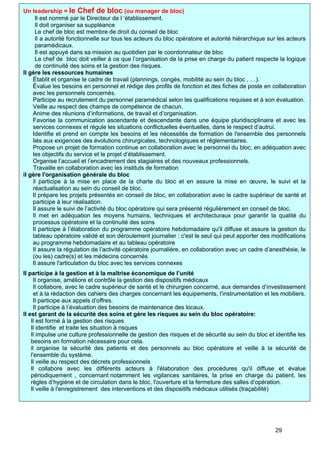 Un leadership = le Chef de bloc (ou manager de bloc)
Il est nommé par le Directeur de l ‘établissement.
Il doit organiser sa suppléance
Le chef de bloc est membre de droit du conseil de bloc
Il a autorité fonctionnelle sur tous les acteurs du bloc opératoire et autorité hiérarchique sur les acteurs
paramédicaux.
Il est appuyé dans sa mission au quotidien par le coordonnateur de bloc
Le chef de bloc doit veiller à ce que l’organisation de la prise en charge du patient respecte la logique
de continuité des soins et la gestion des risques.
Il gère les ressources humaines
Établit et organise le cadre de travail (plannings, congés, mobilité au sein du bloc , …).
Évalue les besoins en personnel et rédige des profils de fonction et des fiches de poste en collaboration
avec les personnels concernés.
Participe au recrutement du personnel paramédical selon les qualifications requises et à son évaluation.
Veille au respect des champs de compétence de chacun.
Anime des réunions d’informations, de travail et d’organisation.
Favorise la communication ascendante et descendante dans une équipe pluridisciplinaire et avec les
services connexes et régule les situations conflictuelles éventuelles, dans le respect d’autrui.
Identifie et prend en compte les besoins et les nécessités de formation de l'ensemble des personnels
liés aux exigences des évolutions chirurgicales, technologiques et réglementaires.
Propose un projet de formation continue en collaboration avec le personnel du bloc, en adéquation avec
les objectifs du service et le projet d’établissement.
Organise l’accueil et l’encadrement des stagiaires et des nouveaux professionnels.
Travaille en collaboration avec les instituts de formation
il gère l'organisation générale du bloc
il participe à la mise en place de la charte du bloc et en assure la mise en œuvre, le suivi et la
réactualisation au sein du conseil de bloc.
Il prépare les projets présentés en conseil de bloc, en collaboration avec le cadre supérieur de santé et
participe à leur réalisation.
Il assure le suivi de l’activité du bloc opératoire qui sera présenté régulièrement en conseil de bloc.
Il met en adéquation les moyens humains, techniques et architecturaux pour garantir la qualité du
processus opératoire et la continuité des soins
Il participe à l’élaboration du programme opératoire hebdomadaire qu'il diffuse et assure la gestion du
tableau opératoire validé et son déroulement journalier : c'est le seul qui peut apporter des modifications
au programme hebdomadaire et au tableau opératoire
Il assure la régulation de l’activité opératoire journalière, en collaboration avec un cadre d’anesthésie, le
(ou les) cadre(s) et les médecins concernés
Il assure l'articulation du bloc avec les services connexes
Il participe à la gestion et à la maîtrise économique de l’unité
Il organise, améliore et contrôle la gestion des dispositifs médicaux
Il collabore, avec le cadre supérieur de santé et le chirurgien concerné, aux demandes d’investissement
et à la rédaction des cahiers des charges concernant les équipements, l’instrumentation et les mobiliers.
Il participe aux appels d’offres.
Il participe à l’évaluation des besoins de maintenance des locaux.
Il est garant de la sécurité des soins et gère les risques au sein du bloc opératoire:
Il est formé à la gestion des risques
Il identifie et traite les situation à risques
Il impulse une culture professionnelle de gestion des risques et de sécurité au sein du bloc et identifie les
besoins en formation nécessaire pour cela.
il organise la sécurité des patients et des personnels au bloc opératoire et veille à la sécurité de
l'ensemble du système.
Il veille au respect des décrets professionnels
Il collabore avec les différents acteurs à l'élaboration des procédures qu'il diffuse et évalue
périodiquement , concernant notamment les vigilances sanitaires, la prise en charge du patient, les
règles d’hygiène et de circulation dans le bloc, l'ouverture et la fermeture des salles d’opération.
Il veille à l'enregistrement des interventions et des dispositifs médicaux utilisés (traçabilité)
29
 