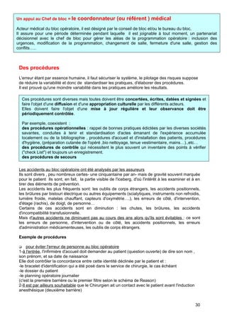 Des procédures
L'erreur étant par essence humaine, il faut sécuriser le système, le pilotage des risques suppose
de réduire la variabilité et donc de standardiser les pratiques, d'élaborer des procédures.
Il est prouvé qu'une moindre variabilité dans les pratiques améliore les résultats.
Les accidents au bloc opératoire ont été analysés par les assureurs
Ils sont divers , peu nombreux certes- une cinquantaine par an- mais de gravité souvent marquée
pour le patient Ils sont, en fait, la partie visible de l'iceberg, d'où l'intérêt à les examiner et à en
tirer des éléments de prévention.
Les accidents les plus fréquents sont: les oublis de corps étrangers, les accidents positionnels,
les brûlures par bistouri électrique ou autres équipements (scialytiques, instruments non refroidis,
lumière froide, matelas chauffant, capteurs d'oxymétrie….), les erreurs de côté, d'intervention,
d'étage (rachis), de doigt, de personne…
Certains de ces accidents sont en diminution : les chutes, les brûlures, les accidents
d'incompatibilité transfusionnelle.
Mais d'autres accidents ne diminuent pas au cours des ans alors qu'ils sont évitables : ce sont
les erreurs de personne, d'intervention ou de côté, les accidents positionnels, les erreurs
d'administration médicamenteuses, les oublis de corps étrangers.
Exemple de procédures
 pour éviter l'erreur de personne au bloc opératoire
1-à l'entrée, l'infirmière d'accueil doit demander au patient (question ouverte) de dire son nom ,
son prénom, et sa date de naissance
Elle doit contrôler la concordance entre cette identité déclinée par le patient et :
-le bracelet d'identification qui a été posé dans le service de chirurgie, le cas échéant
-le dossier du patient
-le planning opératoire journalier
(c'est la première barrière ou le premier filtre selon le schéma de Reason)
2-Il est par ailleurs souhaitable que le Chirurgien ait un contact avec le patient avant l'induction
anesthésique (deuxième barrière)
Un appui au Chef de bloc = le coordonnateur (ou référent ) médical
Acteur médical du bloc opératoire, il est désigné par le conseil de bloc et/ou le bureau du bloc.
Il assure pour une période déterminée pendant laquelle il est joignable à tout moment, un partenariat
décisionnel avec le chef de bloc pour gérer les aléas de la programmation opératoire : inclusion des
urgences, modification de la programmation, changement de salle, fermeture d'une salle, gestion des
conflits…..
Ces procédures sont diverses mais toutes doivent être concertées, écrites, datées et signées et
faire l'objet d'une diffusion et d'une appropriation culturelle par les différents acteurs.
Elles doivent faire l'objet d'une mise à jour régulière et leur observance doit être
périodiquement contrôlée.
Par exemple, coexistent :
des procédures opérationnelles : rappel de bonnes pratiques édictées par les diverses sociétés
savantes, conduites à tenir et standardisation d'actes émanant de l'expérience accumulée
localement ou de la bibliographie , procédures d'accueil et d'installation des patients, procédures
d'hygiène, (préparation cutanée de l'opéré ,bio nettoyage, tenue vestimentaire, mains…).,etc…
des procédures de contrôle qui nécessitent le plus souvent un inventaire des points à vérifier
("check List") et toujours un enregistrement.
des procédures de secours
des procédures de communication
30
 