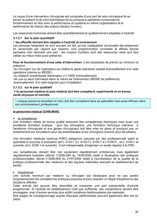 Le risque d'une intervention chirurgicale est composée d'une part de celui intrinsèque lié au
terrain du patient et de celui extrinsèque lié au processus opératoire comprenant le
fonctionnement du bloc avec la performance du système lui même (organisation) et la
performance de chacun des acteurs (facteur humain).
Les ressources humaines doivent être quantitativement et qualitativement adaptées à l'activité
3.1.3.1 Sur le plan quantitatif
= les effectifs doivent être adaptés à l'activité et inversement .
Les pénuries ressenties ne sont souvent ,en fait, qu'une inadaptation structurelle des présences
en personnels par rapport aux besoins. Une programmation concertée et affinée devrait
permettre d'en résoudre une part : les moyens humains sont des ressources rares qu'il faut
utiliser au mieux mais aussi préserver.
Pour le fonctionnement d'une salle d'intervention, il est nécessaire de prévoir au minimum la
présence :
-du chirurgien (ou de l'opérateur) qui réalise le geste opératoire assisté éventuellement d'un aide
opératoire (interne ou IBODE)
-du médecin anesthésiste réanimateur (+1 IADE éventuellement)
-de une ou deux infirmières selon la nature de l'intervention (IBODE de préférence)
-éventuellement d'un aide-soignant pour l'installation
3.1.3.2 sur le plan qualitatif
= le personnel médical et para médical doit être compétent, expérimenté et en bonne
santé physique et mentale.
le personnel médical (CHIR,MAR)
• la compétence :
Une formation initiale de bonne qualité associant des compétences théoriques mais aussi une
excellente formation pratique : pour les chirurgiens, une formation technique intensive à
l'anatomie chirurgicale et aux gestes chirurgicaux doit être mise en place et pourquoi pas un
entraînement sur simulateurs pour les anesthésistes et les chirurgiens (comme pour les pilotes).
Une formation médicale continue (FMC) obligatoire ,assurée par des professionnels selon la
spécialité et soumise à évaluation (art L 4133-1 à L 4133-7,L 6155-1 à L 6155-5 , art.L 4143-1 et
suivants ,art.L 4236-1 et suivants) . Il est indispensable d'organiser un accès régulier à la FMC.
Les compétences doivent être non seulement régulièrement entretenues mais également
régulièrement évaluées (décret n°2005-346 du 14/04/2005 relatif à l'évaluation des pratiques
professionnelles, décret n°2006-909 du 21/07/2006 relatif à l'accréditation de la qualité de la
pratique professionnelle des médecins et des équipes médicales exerçant en établissement de
santé)
• l'expérience
Une activité minimum par médecin ou chirurgien est nécessaire pour ne pas perdre
progressivement les compétences pratiques acquises et pour acquérir un degré d'expérience des
situations difficiles.
Cette activité doit pouvoir être diversifiée et comporter une part substantielle d'activité
programmée. Si l'activité de l'établissement n'est pas suffisante, des coopérations doivent être
envisagées avec d'autres services plus actifs (vacations hebdomadaires par exemple)
Des stages de compagnonnage auprès d'équipes performantes peuvent également être mis en
place.
= chaque personne travaillant en bloc doit être compétent dans sa spécialité mais aussi efficace dans
son environnement professionnel:
32
 