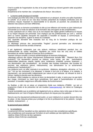 C'est la qualité de l'organisation du bloc et le projet médical qui doivent garantir cette acquisition
progressive
d'expérience et le maintien des compétences de chacun des acteurs .
• La bonne santé physique et mentale
Une analogie peut être faite entre un bloc opératoire et un aéroport, et entre une salle d'opération
en activité et un avion en vol. Ces deux mondes présentent de multiples similitudes avec de
nombreux risques impactant la responsabilité et la sécurité ,et pourtant, les procédures de
sélection des acteurs sont bien différentes.
Il paraîtrait dans ce domaine souhaitable et utile qu'une réflexion soit menée au plan national par
l'Université sur le mode de sélection et de formation des chirurgiens et des anesthésistes :
Le bloc opératoire est un milieu clos où le non-respect des règles génère inefficience et risques
et où l'esprit d'équipe est primordial. Ceci implique que les professionnels qui vont y exercer
aient ou soient capables d'acquérir les capacités à travailler en équipe, à communiquer, à
respecter une discipline, à gérer le stress et à s'adapter.
Ces capacités devraient être évaluées tout au long de la formation pratique de ces
professionnels.
Le dépistage précoce des personnalités "fragiles" pourrait permettre une réorientation
professionnelle durant les années d'internat.
Il est également nécessaire que ces acteurs médicaux bénéficient pendant leur vie
professionnelle de visites médicales, régulières (au moins tous les cinq ans) et ciblées
permettant de vérifier l'aptitude à l'exercice de la profession :
-examen clinique complet y compris ophtalmologique et examens biologiques
-dépistage précoce des signes d'épuisement professionnel (échelle MBI : "Maslach Burn Out
Inventory") Cet épuisement pouvant se traduire, entre autres, par des perturbations
relationnelles (absences, retards, rigidité, refus, intolérance, irritabilité, cynisme, isolement…),
une démotivation, des somatisations , de l'anxiété, des troubles mnésiques, des troubles du
sommeil, des addictions (alcool, médicaments), une démotivation ou un acharnement
professionnel ("workalcoholic")…..
Les médecins sont, en effet, exposés à ce syndrome : idéalisme, abnégation, altruisme, un "sur
moi " fort qui les conduisent à se dépasser, à résister à tout prix à la fatigue, à la maladie, à
l'épuisement, une personnalité indépendante par nature et par habitude, se refusant le droit à
l'erreur, habitué à prendre seul les décisions.
Ils refusent d'être malades ou vaincus et donc ne demandent ni aide, ni soins pour ne pas trahir
leur image, minimisent ou nient leurs symptômes, font appel à l'automédication et surtout
persistent à travailler malgré leurs difficultés réelles de fonctionnement .
Au Québec, a été mis en place un programme d'aide aux médecins (PAMQ) qui est un
programme d'aide et de prévention de ces troubles (www.pamq.org), de même en Catalogne
(PAIMM)
Il serait souhaitable que ce problème soit également pris au sérieux dans notre pays et dans nos
établissements car il est à l'origine d'éléments porteurs de risques pour les patients .
Dans le cas d'un épuisement professionnel avéré, un suivi médical et un soutien doivent être mis
en place et des mesures prises pour protéger à la fois le professionnel et les patients (congés
maladie, reclassement …)
le personnel para médical
• la compétence
Le personnel infirmier travaillant au bloc opératoire doit avoir des compétences spécifiques.
Ces compétences sont acquises par formation et sont validées par des diplômes d'état :
-diplôme d'état d'infirmier de bloc opératoire
-diplôme d'état d'infirmier anesthésiste
33
 