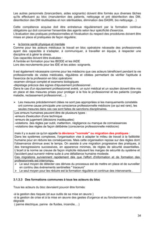 Les autres personnels (brancardiers, aides soignants) doivent être formés aux diverses tâches
qu'ils effectuent au bloc (manutention des patients, nettoyage et pré désinfection des DM,
désinfection des DM réutilisables et non stérilisables, élimination des DASRI, bio nettoyage…)
Cette compétence acquise doit être entretenue régulièrement par la formation continue
obligatoire qui doit concerner l'ensemble des agents selon leur spécificité d'exercice.
L'évaluation des pratiques professionnelles et l'évaluation du respect des procédures doivent être
mises en place et pratiquées de façon régulière;
• la bonne santé physique et mentale
Comme pour les acteurs médicaux le travail en bloc opératoire nécessite des professionnels
ayant des capacités à s'adapter, à communiquer, à travailler en équipe, à respecter une
discipline et à gérer le stress.
Ces capacités doivent être évaluées :
A l'entrée en formation pour les IBODE et les IADE
Lors des recrutements pour les IDE et les aides- soignants.
Il est également nécessaire comme pour les médecins que ces acteurs bénéficient pendant la vie
professionnelle de visites médicales, régulières et ciblées permettant de vérifier l'aptitude à
l'exercice de la profession en bloc opératoire:
-examen clinique complet et examens biologiques
-dépistage précoce des signes d'épuisement professionnel .
Dans le cas d'un épuisement professionnel avéré, un suivi médical et un soutien doivent être mis
en place et des mesures prises pour protéger à la fois le professionnel et les patients (congés
maladie, reclassement professionnel,…)
 Les mesures précédemment citées ne sont pas appropriées si les manquements constatés
ont comme cause principale une conscience professionnelle médiocre (ce qui est rare), les
seules mesures dans ces cas sont faites de sanctions disciplinaires.
Les erreurs humaines peuvent être de plusieurs types :
-erreurs d'exécution d'une technique
-erreurs de jugement (décisions inadéquates)
-violations des règles par oubli, inattention, négligence ou manque de connaissances
-violations des règles de façon délibérée (conscience professionnelle médiocre)
mais il y a aussi ce qu'on appelle la déviance "normale" ou migration des pratiques :
Dans les systèmes complexes, l'organisation vise à adapter le milieu de travail à la faillibilité
humaine pour en réduire les conséquences. Mais cette organisation repose sur des règles dont
l'observance diminue avec le temps. On assiste à une migration progressive des pratiques, à
des transgressions successives, en apparence minimes, de règles de sécurité essentielles.
L'écart à la norme se creuse de façon implicite réduisant les marges de sécurité du système et
l'accident peut survenir même suite à une défaillance humaine modeste.
Ces migrations surviennent rapidement dés que l'effort d'information et de formation des
professionnels est interrompu.
 Le seul moyen de détecter ces dérives du processus est de mettre en place et de surveiller
en continu des évènements sentinelles " traceurs"
 Le seul moyen pour les réduire est la formation régulière et continue des intervenants .
3.1.3.3 Des formations communes à tous les acteurs du bloc
Tous les acteurs du bloc devraient pouvoir être formés:
-à la gestion des risques (et aux outils de sa mise en œuvre )
-à la gestion de crise et à la mise en œuvre des gestes d'urgence et au fonctionnement en mode
dégradé
( panne électrique, panne de fluides, incendie,…)
34
 