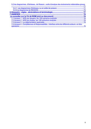 5.2 les diagrammes d'Ishikawa , de Reason : outils d'analyse des événements indésirables graves
...........................................................................................................................................................71
5.2.1 Les diagrammes d'Ishikawa, ou en arête de poisson, ........................................................71
5.2.2 Le diagramme de REASON..................................................................................................75
6 Glossaire : sigles , abréviations et terminologie............................................................ 77
7 ANNEXES .......................................................................................................................... 78
(à consulter sur le Cé dé ROM joint au document)...........................................................78
7.1 Annexe 1 : APR par dangers: les 156 scénarios analysés......................................................... 78
7.2 Annexe 2 : APR par phases: les 156 scénarios analysés...........................................................78
7.3 Annexe 3 : La réglementation applicable.................................................................................... 78
7.4 Annexe 4 : Compétences et Responsabilités : Interface entre les différents acteurs en bloc
opératoire.......................................................................................................................................... 78
4
 