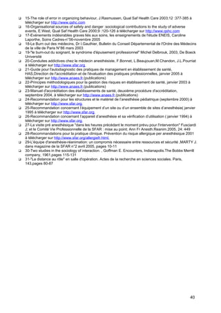  15-The role of error in organizing behaviour, J.Rasmussen, Qual Saf Health Care 2003;12 :377-385 à
télécharger sur http://www.qshc.com
 16-Organisational sources of safety and danger :sociological contributions to the study of adverse
events, E.West, Qual Saf Health Care 2000;9 :120-126 à télécharger sur http://www.qshc.com
 17-Evénements indésirables graves liés aux soins, les enseignements de l'étude ENEIS, Caroline
Laporthe, Soins Cadres-n°56-novembre 2005
 18-Le Burn out des médecins, Dr I.Gauthier, Bulletin du Conseil Départemental de l'Ordre des Médecins
de la ville de Paris N°86 mars 2003
 19-"le burn-out du soignant, le syndrome d'épuisement professionnel" Michel Delbrouk, 2003, De Boeck
Université
 20-Conduites addictives chez le médecin anesthésiste, F.Bonnet, L.Beaujouan,M.Chandon, J.L.Pourriat
à télécharger sur http://www.sfar.org
 21-Guide pour l'autodiagnostic des pratiques de management en établissement de santé,
HAS,Direction de l'accréditation et de l'évaluation des pratiques professionnelles, janvier 2005 à
télécharger sur http://www.anaes.fr (publications)
 22-Principes méthodologiques pour la gestion des risques en établissement de santé, janvier 2003 à
télécharger sur http://www.anaes.fr (publications)
 23-Manuel d'accréditation des établissements de santé, deuxième procédure d'accréditation,
septembre 2004, à télécharger sur http://www.anaes.fr (publications)
 24-Recommandation pour les structures et le matériel de l’anesthésie pédiatrique (septembre 2000) à
télécharger sur http://www.sfar.org
 25-Recommandation concernant l’équipement d’un site ou d’un ensemble de sites d’anesthésie( janvier
1995 à télécharger sur http://www.sfar.org
 26-Recommandation concernant l’appareil d’anesthésie et sa vérification d’utilisation ( janvier 1994) à
télécharger sur http://www.sfar.org
 27-La visite pré anesthésique "dans les heures précédant le moment prévu pour l'intervention" Fusciardi
J; et le Comité Vie Professionnelle de la SFAR : mise au point; Ann Fr Anesth.Reanim.2005, 24: 449
 28-Recommandations pour la pratique clinique. Prévention du risque allergique per anesthésique 2001
à télécharger sur http://www.sfar.org/allergiefr.html.
 29-L'équipe d'anesthésie-réanimation: un compromis nécessaire entre ressources et sécurité ,MARTY J.
dans magazine de la SFAR n°2 avril 2005, pages 10-11
 30-Two studies in the sociology of interaction. , Goffman E. Encounters, Indianapolis.The Bobbs Merrill
company, 1961,pages 115-131
 31-"La distance au rôle" en salle d'opération. Actes de la recherche en sciences sociales. Paris,
143,pages 80-87
40
 