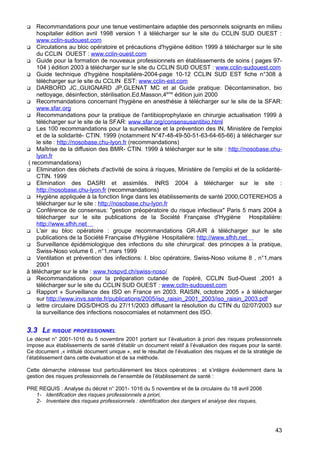  Recommandations pour une tenue vestimentaire adaptée des personnels soignants en milieu
hospitalier édition avril 1998 version 1 à télécharger sur le site du CCLIN SUD OUEST :
www.cclin-sudouest.com
 Circulations au bloc opératoire et précautions d'hygiène édition 1999 à télécharger sur le site
du CCLIN OUEST : www.cclin-ouest.com
 Guide pour la formation de nouveaux professionnels en établissements de soins ( pages 97-
104 ) édition 2003 à télécharger sur le site du CCLIN SUD OUEST : www.cclin-sudouest.com
 Guide technique d'hygiène hospitalière-2004-page 10-12 CCLIN SUD EST fiche n°308 à
télécharger sur le site du CCLIN EST: www.cclin-est.com
 DARBORD JC.,GUIGNARD JP,GLENAT MC et al Guide pratique: Décontamination, bio
nettoyage, désinfection, stérilisation.Ed.Masson,4ème
édition juin 2000
 Recommandations concernant l'hygiène en anesthésie à télécharger sur le site de la SFAR:
www.sfar.org
 Recommandations pour la pratique de l'antibioprophylaxie en chirurgie actualisation 1999 à
télécharger sur le site de la SFAR: www.sfar.org/consensusantibio.html
 Les 100 recommandations pour la surveillance et la prévention des IN, Ministère de l'emploi
et de la solidarité- CTIN. 1999 (notamment N°47-48-49-50-51-63-64-65-66) à télécharger sur
le site : http://nosobase.chu-lyon.fr (recommandations)
 Maîtrise de la diffusion des BMR- CTIN. 1999 à télécharger sur le site : http://nosobase.chu-
lyon.fr
( recommandations)
 Elimination des déchets d'activité de soins à risques, Ministère de l'emploi et de la solidarité-
CTIN. 1999
 Elimination des DASRI et assimilés. INRS 2004 à télécharger sur le site :
http://nosobase.chu-lyon.fr (recommandations)
 Hygiène appliquée à la fonction linge dans les établissements de santé 2000,COTEREHOS à
télécharger sur le site : http://nosobase.chu-lyon.fr
 Conférence de consensus: "gestion préopératoire du risque infectieux" Paris 5 mars 2004 à
télécharger sur le site publications de la Société Française d'Hygiène Hospitalière:
http://www.sfhh.net
 L'air au bloc opératoire : groupe recommandations GR-AIR à télécharger sur le site
publications de la Société Française d'Hygiène Hospitalière: http://www.sfhh.net
 Surveillance épidémiologique des infections du site chirurgical: des principes à la pratique,
Swiss-Noso volume 6 , n°1,mars 1999
 Ventilation et prévention des infections: I. bloc opératoire, Swiss-Noso volume 8 , n°1,mars
2001
à télécharger sur le site : www.hospvd.ch/swiss-noso/
 Recommandations pour la préparation cutanée de l'opéré, CCLIN Sud-Ouest ,2001 à
télécharger sur le site du CCLIN SUD OUEST : www.cclin-sudouest.com
 Rapport « Surveillance des ISO en France en 2003. RAISIN, octobre 2005 » à télécharger
sur http://www.invs.sante.fr/publications/2005/iso_raisin_2001_2003/iso_raisin_2003.pdf
 lettre circulaire DGS/DHOS du 27/11/2003 diffusant la résolution du CTIN du 02/07/2003 sur
la surveillance des infections nosocomiales et notamment des ISO.
3.3 LE RISQUE PROFESSIONNEL
Le décret n° 2001-1016 du 5 novembre 2001 portant sur l’évaluation à priori des risques professionnels
impose aux établissements de santé d’établir un document relatif à l’évaluation des risques pour la santé.
Ce document ,« intitulé document unique », est le résultat de l’évaluation des risques et de la stratégie de
l’établissement dans cette évaluation et de sa méthode.
Cette démarche intéresse tout particulièrement les blocs opératoires : et s’intègre évidemment dans la
gestion des risques professionnels de l’ensemble de l’établissement de santé :
PRE REQUIS : Analyse du décret n° 2001- 1016 du 5 novembre et de la circulaire du 18 avril 2006
1- Identification des risques professionnels a priori,
2- Inventaire des risques professionnels : identification des dangers et analyse des risques,
43
 