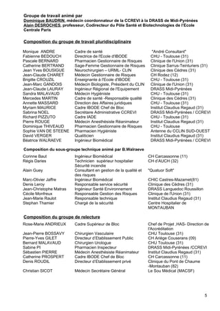Groupe de travail animé par
Dominique BAUDRIN, médecin coordonnateur de la CCREVI à la DRASS de Midi-Pyrénées
Alain DESROCHES, professeur, Codirecteur du Pôle Santé et Biotechnologies de l’Ecole
Centrale Paris
Composition du groupe de travail pluridisciplinaire
Monique ANDRE Cadre de santé "André Consultant"
Fabienne BEDOUCH Directrice de l'Ecole d'IBODE CHU - Toulouse (31)
Pascale BERNARD Pharmacien Gestionnaire de Risques Clinique de l'Union (31)
Catherine BERTRAND Sage-Femme Gestionnaire de Risques Clinique Sarrus-Teinturiers (31)
Jean Yves BOUSIGUE Neurochirurgien – URML- CLIN Clinique des Cèdres (31)
Jean-Claude CHARET Médecin Gestionnaire de Risques CH Rodez (12)
Brigitte CROUZIL Enseignante à l'Ecole d'IBODE CHU - Toulouse (31)
Jean-Marc GANDOIS Médecin Biologiste, Président du CLIN Clinique de l'Union (31)
Jean-Claude LAURAY Ingénieur Régional de l'Equipement DRASS Midi-Pyrénées
Sandra MALAVAUD Médecin Hygiéniste CHU - Toulouse (31)
Mercedes MARTIN Cadre de santé -Responsable qualité Clinique des Cèdres (31)
Annette MASSARD Direction des Affaires juridiques CHU - Toulouse (31)
Myriam MAURICE Cadre IBODE Chef de Bloc Institut Claudius Regaud (31)
Sabrina NOEL Secrétaire Administrative CCREVI DRASS Midi-Pyrénées / CCREVI
Richard PIZZUTO Cadre IADE CHU - Toulouse (31)
Pierre ROUGE Médecin Anesthésiste Réanimateur Institut Claudius Regaud (31)
Dominique THIVEAUD Pharmacien Gestionnaire de Risques CHU - Toulouse
Sophie VAN DE STEENE Pharmacien Hygiéniste Antenne du CCLIN SUD-OUEST
David VERGER Qualiticien Institut Claudius Regaud (31)
Béatrice WALRAEVE Ingénieur Biomédical DRASS Midi-Pyrénées / CCREVI
Composition du sous-groupe technique animé par B.Walraeve
Corinne Baut Ingénieur Biomédical CH Carcassonne (11)
Régis Daries Technicien supérieur hospitalier
Sécurité incendie
CH d’AUCH (32)
Alain Guey Consultant en gestion de la qualité et
des risques
"Quatuor Soft"
Marc-Olivier Jaffre Ingénieur Biomédical CHIC Castres-Mazamet(81)
Denis Leroy Responsable service sécurité Clinique des Cèdres (31)
Jean-Christophe Matras Ingénieur Santé Environnement DRASS Languedoc Roussillon
Cécile Monfreux Responsable Gestion des Risques Clinique de l'Union (31)
Jean-Marie Raulot Responsable technique Institut Claudius Regaud (31)
Stephan Thamier Chargé de la sécurité Centre Hospitalier de
MONTAUBAN
Composition du groupe de relecture
Rose-Marie ANDRIEUX Cadre Supérieur de Bloc Chef de Projet ,HAS- Direction de
l'Accréditation
Jean-Pierre BOSSAVY Chirurgien Vasculaire CHU Toulouse (31)
Pierre-Yves GILET Directeur d’Etablissement Public CH Ariège Couserans (09)
Bernard MALAVAUD Chirurgien Urologue CHU Toulouse (31)
Sabine PI Pharmacien Inspecteur DRASS Midi-Pyrénées /CCREVI
Sébastien PIERRE Médecin Anesthésiste Réanimateur Institut Claudius Regaud (31)
Catherine PROSPERT Cadre IBODE Chef de Bloc CH Carcassonne (11)
Denis ROUDIL Directeur d’Etablissement privé Clinique du Pont de Chaume
-Montauban (82)
Christian SICOT Médecin Secrétaire Général Le Sou Médical (MACSF)
5
 