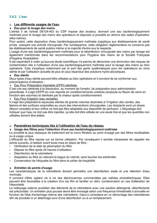 3.4.2 L'eau
 Les différents usages de l'eau
♦ Eau pour le lavage des mains
L'alinéa 3 de l'article D6124-403 du CSP impose des lavabos, donnant une eau bactériologiquement
maîtrisée pour le lavage des mains des opérateurs et disposés si possible en dehors des salles d'opération
elles-mêmes.
Pour autant, cette disposition d'eau bactériologiquement maîtrisée s'applique aux établissements de santé
privés exerçant une activité chirurgicale. Par conséquence, cette obligation réglementaire ne concerne pas
les établissements de santé publics même si la majorité d'entre eux la respecte.
L'usage d'une eau bactériologiquement maîtrisée pour la désinfection chirurgicale des mains par lavage est
également mentionnée dans les recommandations pour l'hygiène des mains de la Société Française
d'Hygiène Hospitalière.
Il est cependant à noter qu'aucune étude scientifique n'a permis de démontrer une diminution des risques de
contamination liés à l'utilisation d'une eau bactériologiquement maîtrisée pour le lavage des mains au bloc
opératoire. Cela s'explique notamment par le port des gants systématiques pour les opérateurs en zone
stérile et par l'utilisation actuelle de plus en plus répandue des solutions hydro-alcooliques.
♦ Eau stérile
Deux types d'eau stérile peuvent être utilisées au bloc opératoire et il convient de se conformer aux
préconisations d'utilisation :
 Eau Pour Préparation Injectable (EPPI) stérilisée
C’est une eau destinée à la dissolution, au moment de l’emploi, de préparation pour administration
parentérale. Il s’agit d’EPPI en vrac répartie en conditionnements unitaires (ampoule ou flacon de verre en
fonction des volumes) et stérilisée par la chaleur après conditionnement.
 Eau Pour Irrigation (eau versable)
Il s'agit des préparations aqueuses stériles de grands volumes destinées à l’irrigation des cavités, des
lésions et des surfaces corporelles au cours des interventions chirurgicales. Les récipients sont uni doses
(flacon versable) et leur orifice ne doit pas être adaptable aux dispositifs de perfusion. L’étiquetage doit
indiquer que l’eau ne doit pas être injectée, qu’elle doit être utilisée en une seule fois et que les quantités non
utilisées doivent être jetées.
 Paramètres techniques liés à l'utilisation de l'eau du réseau
♦ Usage des filtres pour l'obtention d'une eau bactériologiquement maîtrisée
Le procédé le plus classique de traitement est la micro filtration au point d'usage par des filtres réutilisables
ou à usage unique
L'efficacité du filtre repose sur sa bonne utilisation. Par conséquent il semble nécessaire de rappeler les
points suivants, à réaliser avant toute mise en place de filtre :
- Vérification de la date de péremption du filtre.
- Dépose du filtre après 24 heures d’utilisation.
- Désinfection de la robinetterie
- Adaptation du filtre en relevant la bague du robinet, sans toucher les extrémités
- Conservation de l’étiquette du filtre dans le cahier de traçabilité
♦ Entretien du points d'usage
Les caractéristiques de la robinetterie doivent permettre une désinfection aisée et une rétention d'eau
minimale.
Il convient d'être vigilant vis à vis des électrovannes commandées par cellules photoélectriques. Elles
peuvent être favorables à la création d'un bio film et faciliter un rétro -contamination en cas d'altération de
l'étanchéité.
Le nettoyage externe quotidien des éléments de la robinetterie avec une solution détergente -désinfectante
est préconisée. Un entretien plus poussé devra être envisagé selon une fréquence trimestrielle à annuelle en
fonction de l'état d'entartrage interne des robinetterie. Celui-ci consistera en un démontage des robinetteries
afin de procéder à un détartrage suivi d'une désinfection ou à un remplacement.
 