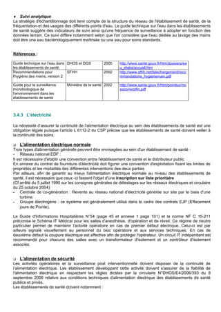 ♦ Suivi analytique
La stratégie d'échantillonnage doit tenir compte de la structure du réseau de l'établissement de santé, de la
fréquentation et des usages des différents points d'eau. Le guide technique sur l'eau dans les établissements
de santé suggère des indicateurs de suivi ainsi qu'une fréquence de surveillance à adopter en fonction des
données terrain. Ce suivi diffère notamment selon que l'on considère que l'eau dédiée au lavage des mains
doit être une eau bactériologiquement maîtrisée ou une eau pour soins standards.
Références :
Guide technique sur l'eau dans
les établissements de santé
DHOS et DGS 2005 http://www.sante.gouv.fr/htm/dossiers/ea
u_etabs/accueil.htm
Recommandations pour
l'hygiène des mains, version 2
SFHH 2002 http://www.sfhh.net/telechargement/reco
mmandations_hygienemain.pdf
Guide pour le surveillance
microbiologique de
l'environnement dans les
établissements de santé
Ministère de la santé 2002 http://www.sante.gouv.fr/htm/pointsur/no
soco/recofin.pdf
3.4.3 L'électricité
La nécessité d’assurer la continuité de l’alimentation électrique au sein des établissements de santé est une
obligation légale puisque l’article L 6112-2 du CSP précise que les établissements de santé doivent veiller à
la continuité des soins.
 L'alimentation électrique normale
Trois types d'alimentation générale peuvent être envisagées au sein d'un établissement de santé :
- Réseau national EDF :
Il est nécessaire d'établir une convention entre l'établissement de santé et le distributeur public.
En annexe du contrat de fourniture d'électricité doit figurer une convention d'exploitation fixant les limites de
propriétés et les modalités des différentes interventions des deux parties
Par ailleurs, afin de garantir au mieux l'alimentation électrique normale au niveau des établissements de
santé, il est nécessaire que ceux -ci fassent l'objet d'une inscription sur liste prioritaire
(Cf arrêté du 5 juillet 1990 sur les consignes générales de délestages sur les réseaux électriques et circulaire
du 25 octobre 2004)
- Centrale de co-génération : Revente au réseau national d'électricité générée sur site par le biais d'une
turbine.
- Groupe électrogène : ce système est généralement utilisé dans le cadre des contrats EJP (Effacement
jours de Pointe).
Le Guide d'Informations Hospitalières N°54 (page 45 et annexe 1 page 101) et la norme NF C 15-211
préconise le Schéma IT Médical pour les salles d'anesthésie, d'opération et de réveil. Ce régime de neutre
particulier permet de maintenir l'activité opératoire en cas de premier défaut électrique. Celui-ci est par
ailleurs signalé visuellement au personnel du bloc opératoire et aux services techniques. En cas de
deuxième défaut la coupure électrique est effective afin de protéger l'opérateur. Un circuit IT indépendant est
recommandé pour chacune des salles avec un transformateur d'isolement et un contrôleur d'isolement
associés.
 L'alimentation de sécurité
Les activités opératoires et la surveillance post interventionnelle doivent disposer de la continuité de
l’alimentation électrique. Les établissement développant cette activité doivent s'assurer de la fiabilité de
l'alimentation électrique en respectant les règles dictées par la circulaire N°DHOS/E4/2006/393 du 8
septembre 2006 relative aux conditions techniques d’alimentation électrique des établissements de santé
publics et privés.
Les établissements de santé doivent notamment :
 