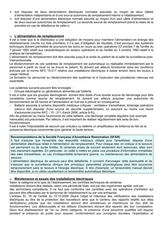  soit disposer de deux alimentations électriques normales assurées au moyen de deux câbles
d’alimentation indépendants et d’une source autonome de remplacement interne à l’établissement;
 soit disposer d’une alimentation électrique normale assurée au moyen d’un seul câble d’alimentation et
de deux sources autonomes de remplacement. La seconde source de remplacement prend le relais de la
première en cas de défaillance de celle-ci.
 L'alimentation de remplacement
Il est à noter que si le distributeur a une obligation de moyens pour maintenir l’alimentation en énergie des
établissements inscrits sur liste prioritaire, il n’a pas d’obligation de résultats. C'est pourquoi des systèmes
techniques doivent permettre de poursuivre les soins en cours au bloc opératoire (Cf articles 7 de l'arrêté du
7 janvier 1993 relatif aux caractéristiques du secteur opératoire et de l'arrêté du 3 octobre 1995 relatif à la
pratique de l'anesthésie).
L'alimentation de remplacement doit être assurée jusqu'à la sortie du patient de la salle de surveillance post-
interventionnelle
Le déclenchement de ces systèmes de remplacement est automatique ou réalisable immédiatement par le
personnel à partir du local où se trouve le patient. Ils doivent par ailleurs fonctionner dans les conditions
prévues par la norme NFC 15-211 relative aux installations électriques à basse tension dans les locaux à
usage médical.
La formation du personnel au déclenchement des systèmes et à l'exécution des procédures retenues est
essentielle.
Les systèmes suivants peuvent être envisagés :
- Groupe électrogène ou générateurs alimentés par batterie.
Il est à noter que les groupes électrogènes doivent être dotés d'une double source de démarrage pour être
considérés comme source de remplacement. Ils doivent par ailleurs proposer une autonomie de
fonctionnement de 48 heures et l'alimentation en fuel est à prévoir en conséquence.
- Batterie associée à certains dispositifs médicaux critiques : ventilateur d'anesthésie, éclairage opératoire
(celui-ci doit disposer d'une source de sécurité supplémentaire, lui assurant au moins une heure
d'autonomie (norme NFC - 15 - 211 d'août 2006, article 9-5)),…
Afin de préserver au mieux l'autonomie de cette batterie, une décharge complète régulière (par exemple
mensuelle) est préconisée. Par ailleurs, il est important de réaliser régulièrement des tests de bon
fonctionnement.
Il est à noter l'impossibilité de secourir par onduleur ou batterie un amplificateur de brillance du fait de la
puissance électrique consommée pour générer la haute tension.
Recommandations de la Société Française d'Anesthésie Réanimation (SFAR)
Il faut s'assurer que l'ensemble des dispositifs médicaux utilisés pour l'anesthésie, dispose d'une
alimentation électrique reliée à l'alimentation de remplacement. Pour chaque site, on indique si le secours
est permanent ou de durée limitée. Si certaines prises de courant seulement sont secourues, elles sont
très clairement repérées. En particulier, on veille à mettre en place une procédure d'information immédiate
des sites d'anesthésie, en cas d'indisponibilité temporaire (panne, ou maintenance) des alimentations de
secours.
L'alimentation électrique de secours peut être défaillante. Il convient d'envisager cette éventualité et de
s'assurer que la surveillance clinique des principaux paramètres physiologiques peut être poursuivie
temporairement sans le recours à l'énergie électrique. À titre d'exemple, un tensiomètre manuel devrait
être disponible, si on utilise usuellement un tensiomètre automatique électrique.
 Maintenance et essais des installations électriques
Selon la catégorie et le type de l’établissement, les contrôles techniques de certaines
installations doivent être réalisés, selon une périodicité fixée, soit par des organismes agréés, soit par
des techniciens compétents. Il ne faut pas confondre ces contrôles avec les opérations d’entretien qui
peuvent être effectuées par le personnel de l’établissement ou par une entreprise.
L'articles EL 18 de l'arrêté du 10.10.2000 (fixant l’objet et l’étendue des vérifications des installations
électriques au titre de la protection des travailleurs ainsi que le contenu des rapports relatifs aux dites
vérifications) précise que les installations doivent être entretenues et maintenues en bon état de
fonctionnement. Les défectuosités et les défauts d’isolement doivent être réparés dès leur constatation.
Dans tout établissement de 1er ou 2ème catégorie, la présence d’une personne qualifiée est requise
pendant la présence du public pour assurer, conformément aux consignes données, l’exploitation et
 