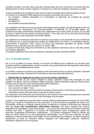 l’entretien journalier. Une telle mesure peut être imposée après avis de la commission de sécurité dans les
établissements de 3ème et 4ème catégorie si l’importance ou l’état des installations électriques le justifie.
Toutes les opérations de maintenance ainsi que les incidents constatés doivent être formalisés par écrit.
La circulaire du 8 septembre 2006 rappelle qu'une attention particulière est à porter sur :
- les chargeurs / batteries nécessaires à la motorisation du disjoncteur de couplage des groupes
électrogènes
- les cellules HT
- les dispositifs de sécurité électrique
Les installations normales et de secours doivent faire l’objet d’essais réalisés à périodicité régulière selon les
préconisations des constructeurs (Cf Circulaire DHOS/E 4 no
2005-256 du 30 mai 2005 relative aux
conditions techniques d’alimentation électrique des établissements de santé publics et privés). En tout état
de cause, le délai entre deux essais ne doit pas excéder 1 mois. Deux fois par an, des tests durcis (charge
plus importante ou durée supérieure) devront être réalisés.
Les opérations de maintenance préventive et corrective et les essais sur les dispositifs de secours électrique
sont effectués par le personnel technique habilité de l’établissement de santé ou du prestataire extérieur
conformément à publication UTEC 18-510 qui donne des instructions générales de sécurité d’ordre
électrique et qui a été approuvée par l’arrêté du 17 janvier 1989.
Le personnel électricien chargé des interventions sur les installations électriques doit en outre être préparé
aux situations dégradées.
Un chargé d’exploitation de la chaîne de distribution électrique doit être clairement identifié.
3.4.4 La sécurité incendie
Vis à vis de la gestion du risque incendie, le document de référence est le règlement de sécurité contre
l'incendie relatif aux établissements recevant du public et plus particulièrement les dispositions particulières
du type U pour les établissements de santé.
La synthèse ci-dessous ne reprend que quelques points particuliers propres au secteur opératoire. Il apparaît
aussi important de noter l'importance de la formation du personnel dans cette démarche.
 Spécificités du règlement incendie vis à vis du secteur opératoire.
L'article U10 précise que les niveaux intégrant le secteur opératoire doivent être aménagés en zone
protégée. Par ailleurs, les blocs opératoires (salles d'opération, salles d'anesthésie, salles de réveil et locaux
annexes) doivent répondre à des conditions particulières d'isolement :
- parois et planchers coupe-feu de degré 2 heures
- murs coupe-feu de degré 1 heure
- sas comportant des blocs-portes pare-flamme équipés de ferme-porte ou de fermeture automatique
- canalisations placées dans des gaines coupe-feu de degré 2 heures
Ces dispositions sont prises afin que le personnel du bloc opératoire ait le temps nécessaire pour sécuriser
la vie des patients en cours d'intervention avant d'envisager une évacuation.
L'article U 33 du règlement de sécurité contre l'incendie relatif aux Etablissements Recevant du Public (ERP)
précise que l’usage de l’anesthésie par voie pulmonaire, à l’aide de produits susceptibles de former avec
l’atmosphère ambiante un mélange explosif pouvant s’enflammer en présence d’étincelles doit s'effectuer
dans des locaux AIA (anesthésiques inflammables autorisés). Ces locaux imposent des mesures
particulières (sol antistatique, prises anti-étincelles,…) qui ne sont pas nécessaires pour les blocs opératoires
n'utilisant pas d'AIA. Il appartient à la direction de l'établissement, après renseignement auprès des
personnes compétentes (pharmaciens, anesthésistes,…) de prendre l'engagement formel de décider des
locaux où seront utilisés ou non les anesthésiques inflammables. Il est à noter que l'utilisation de l'éther
diéthylique, composé extrêmement inflammable, comme anesthésique par inhalation, est depuis longtemps
abandonnée au profit de l'utilisation d'éthers halogénés non inflammables (isoflurane, desflurane,
sévoflurane, halothane) et moins toxiques.
 