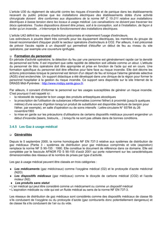 L'article U30 du règlement de sécurité contre les risques d’incendie et de panique dans les établissements
recevant du public précise que les installations électriques des établissements dotés d'une activité
chirurgicale doivent être conformes aux dispositions de la norme NF C 15-211 relative aux installations
électriques à basse tension dans les locaux à usage médical. Les canalisations ne doivent pas traverser les
blocs opératoires. Toutes dispositions doivent être prises, soit à la conception, soit à l’installation, de façon à
éviter qu’un incendie…n’interrompe le fonctionnement des installations électriques.
L'article U42 définit les moyens d'extinction préconisés et notamment l'usage d'extincteurs.
Les extincteurs à poudre étant très corrosifs pour les équipement électriques, les membres du groupe de
travail recommandent d'équiper plutôt le secteur opératoire d'extincteurs à CO2. Par ailleurs, il est préconisé
de prévoir l'accès rapide à un dispositif qui permettrait d'étouffer un début de feu au niveau du site
opératoire, par exemple une couverture ignifugée.
 Formation du personnel
En période d'activité opératoire, la détection du feu par une personne est généralement rapide car la densité
de personnel est forte. Il est important que cette rapidité de détection soit utilisée comme un atout. L'attitude
du personnel de bloc opératoire doit être appropriée et prise en fonction de l'acte qui est en cours. Une
formation spécifique du personnel doit être effective pour faire face au risque incendie. Elle doit décrire les
actions préconisées lorsque le personnel est témoin d'un départ de feu et lorsque l'alarme générale sélective
(AGS) s'est enclenchée. Un support didactique a été développé dans une clinique de la région pour former le
personnel hospitalier à la gestion du risque incendie. Ce support sera disponible sur le site Internet de la
DRASS Midi-Pyrénées : http://www.midipy.sante.gouv.fr.
Par ailleurs, il convient d'informer le personnel sur les usages susceptibles de générer un risque incendie.
C'est pourquoi il est rappelé ici :
- la nécessité de respecter le bon usage des produits antiseptiques alcooliques
- la proscription de l'utilisation de substances inflammables (comme l'éther) à proximité (jusqu'à quelques
mètres) d'une source d'ignition lorsqu'un produit de substitution est disponible (teinture de benjoin pour
l'éther, par exemple), en salle d'opération ou de soins intensifs : Lettre-circulaire N° 93784 du 26
novembre1993
- la mise en garde sur les précautions d'utilisations de certains dispositifs médicaux pouvant engendrer un
début d'incendie (lasers, bistouris,…) lorsqu'ils ne sont pas utilisés dans de bonnes conditions.
3.4.5 Les Gaz à usage médical
 Généralités
Depuis le 5 septembre 2000, la norme homologuée NF EN 737-3 relative aux systèmes de distribution de
gaz médicaux (Partie 3 - systèmes de distribution pour gaz médicaux comprimés et vide (aspiration)
remplace la norme NF S 90-155 : 1990. Elle constitue le document de référence dans ce domaine. Elle est
complétée par le fascicule AFNOR FD S 90-155 d’août 2001 qui porte notamment sur les caractéristiques
dimensionnelles des réseaux et le nombre de prises par type d’activité.
Les gaz à usage médical peuvent être classés en trois catégories :
♦ Les médicaments (gaz médicinaux) comme l’oxygène médical (O2) et le protoxyde d’azote médicinal
(N2O)
♦ Les dispositifs médicaux (gaz médicaux) comme le dioxyde de carbone médical (CO2) et l’azote
moteur (N2)
♦ Les produits sans statut
• L’air médical qui peut être considéré comme un médicament ou comme un dispositif médical
• L’aspiration médicale ou vide qui est un fluide médical au sens de la norme NF EN 737-3.
Les réseaux de distribution de gaz médicaux sont considérés comme des dispositifs médicaux de classe IIb
s’ils conduisent de l’oxygène ou du protoxyde d’azote (gaz comburants donc potentiellement dangereux) et
de classe IIa s’ils conduisent de l’air ou du vide.
 