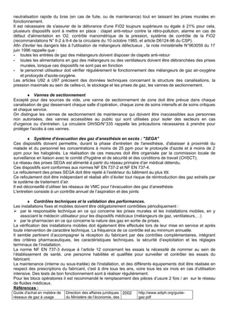 neutralisation rapide du bras (en cas de fuite, ou de maintenance) tout en laissant les prises murales en
fonctionnement.
Il est nécessaire de s'assurer de la délivrance d'une FiO2 toujours supérieure ou égale à 21% pour cela,
plusieurs dispositifs sont à mettre en place : clapet anti-retour contre la rétro-pollution, alarme en cas de
défaut d'alimentation en O2, contrôle manométrique de la pression, système de contrôle de la FiO2
(recommandations N° II-2 à II-4 de la circulaire du 10 octobre 1985, et article D6124-96 du CSP).
Afin d'éviter les dangers liés à l'utilisation de mélangeurs défectueux , la note ministérielle N°963059 du 17
juin 1996 rappelle que :
- toutes les entrées de gaz des mélangeurs doivent disposer de clapets anti-retour
- toutes les alimentations en gaz des mélangeurs ou des ventilateurs doivent être débranchées des prises
murales, lorsque ces dispositifs ne sont pas en fonction
- le personnel utilisateur doit vérifier régulièrement le fonctionnement des mélangeurs de gaz air-oxygène
et protoxyde d'azote-oxygène.
Les articles U92 à U97 précisent des données techniques concernant la structure des canalisations, la
pression maximale au sein de celles-ci, le stockage et les prises de gaz, les vannes de sectionnement.
♦ Vannes de sectionnement
Excepté pour des sources de vide, une vanne de sectionnement de zone doit être prévue dans chaque
canalisation de gaz desservant chaque salle d’opération, chaque zone de soins intensifs et de soins critiques
et chaque service.
On distingue les vannes de sectionnement de maintenance qui doivent être inaccessibles aux personnes
non autorisées, des vannes accessibles au public qui sont utilisées pour isoler des secteurs en cas
d'urgence ou d'entretien. La circulaire DH/5D/N°335 rappelle les précautions nécessaires à prendre pour
protéger l'accès à ces vannes.
♦ Système d’évacuation des gaz d’anesthésie en excès : "SEGA"
Ces dispositifs doivent permettre, durant la phase d'entretien de l'anesthésie, d'abaisser à proximité du
malade et du personnel les concentrations à moins de 25 ppm pour le protoxyde d'azote et à moins de 2
ppm pour les halogénés. La réalisation de ces mesures doit être organisée par la commission locale de
surveillance en liaison avec le comité d'hygiène et de sécurité et des conditions de travail (CHSCT).
Le réseau des prises SEGA est alimenté à partir du réseau primaire d'air médical détendu.
Ces dispositifs sont conformes aux normes NF EN 737-2 et NF EN 737-4.
Le refoulement des prises SEGA doit être rejeté à l’extérieur du bâtiment au plus tôt.
Ce refoulement doit être indépendant et réalisé afin d’éviter tout risque de réintroduction des gaz extraits par
le système de traitement d’air.
Il est déconseillé d’utiliser les réseaux de VMC pour l’évacuation des gaz d’anesthésie.
L'entretien consiste à un contrôle annuel de l’aspiration et des joints
♦ Contrôles techniques et la validation des performances.
Les installations fixes et mobiles doivent être obligatoirement contrôlées périodiquement :
 par le responsable technique en ce qui concerne les prises murales et les installations mobiles, en y
associant le médecin utilisateur pour les dispositifs médicaux (mélangeurs de gaz, ventilateurs,…)
 par le pharmacien en ce qui concerne la nature des gaz en sortie de prises.
La vérification des installations mobiles doit également être effectuée lors de leur mise en service et après
toute intervention de caractère technique. La fréquence de ce contrôle est au minimum annuelle.
Il semble pertinent d’accompagner la réception du fabricant par des contrôles complémentaires, intégrant
des critères pharmaceutiques, les caractéristiques techniques, la sécurité d’exploitation et les réglages
terminaux de l’installation.
La norme NF EN 737-3 évoque à l’article 12 concernant les essais la nécessité de nommer au sein de
l’établissement de santé, une personne habilitée et qualifiée pour surveiller et contrôler les essais du
fabricant.
La maintenance (interne ou sous-traitée) de l'installation, et des différents équipements doit être réalisée en
respect des prescriptions du fabricant, c'est à dire tous les ans, voire tous les six mois en cas d'utilisation
intensive. Des tests de bon fonctionnement sont à réaliser régulièrement.
Pour les blocs opératoires il est recommandé le remplacement des pièces d’usure 2 fois / an sur le réseau
de fluides médicaux.
Références :
Guide d'achat en matière de
réseaux de gaz à usage
Direction des affaires juridiques
du Ministère de l’économie, des
2002 http://www.adiph.org/guide-
gaz.pdf
 