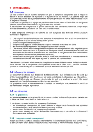 1 INTRODUCTION
1.1 LES ENJEUX
Le bloc opératoire est un système complexe or, plus la complexité est grande, plus le risque de
défaut et de non-détection est important si ce système n'est pas maîtrisé. Ce système fragile est
susceptible de générer des dysfonctionnements multiples produisant des effets indésirables de nature
et de gravité variables.
C'est aussi un système où la logique de prévention des risques prend tout son sens car une grande
part des évènements indésirables qui s'y produisent sont évitables
Il est important de souligner que la gestion des risques n'est pas la sécurisation de chaque étape
mais de l'ensemble du processus car c'est celui-ci qui est faillible.
A cette complexité intrinsèque du système se sont surajoutés ces dernières années plusieurs
éléments de fragilisation :
 Une exigence sociétale renforcée : une demande de transparence mais aussi une diminution de
l'acceptabilité du public envers les risques en général
 un arsenal réglementaire complexe
 une pression budgétaire soutenue et une exigence renforcée de maîtrise des coûts
 des restructurations importantes induites par la planification sanitaire
 Une relative pénurie médicale et paramédicale pénalisant les organisations déjà fragilisées par la
réduction du temps de travail et la perspective de départs massifs à la retraite (avec souvent une
anticipation insuffisante de la séniorisation des personnels et une gestion déficiente des transferts
de compétence entraînant des glissements de tâches).
 une évolution technologique réclamant de hauts niveaux de compétence de la part des acteurs de
soins et nécessitant une mise à jour régulière et continue des connaissances.
Ces éléments concourent à la vulnérabilité du système dans ses différents modes de fonctionnement.
Nous sommes face à un système à haut potentiel de risques et il faut donc : identifier, analyser,
prioriser et traiter les risques, tout en rendant le risque résiduel acceptable par tous.
1.2 L'OBJECTIF DU DOCUMENT
Ce document s’adresse aux directeurs d’établissements , aux professionnels de santé qui
ont la responsabilité de faire fonctionner les blocs opératoires et.à tous ceux qui y travaillent.
L’Analyse Préliminaire de Risques développée ici est une analyse a priori, dite aussi
systématique c’est-à-dire concernant les risques possibles.
Le groupe de travail a souhaité ensuite compléter ce travail par une présentation succincte
de méthodes d’analyse a posteriori.
1.3 LES DÉFINITIONS
1.3.1 le processus
un macro processus est un ensemble de processus corrélés ou interactifs permettant d'établir une
politique, de définir des objectifs et de les atteindre.
Il y a plusieurs grandes familles de processus .On distingue:
- les processus de management qui doivent assurer la cohérence de l'ensemble des processus
entre eux et qui sont ainsi garants de la performance du système
- les processus de réalisation ou processus opérationnels
- les processus supports qui mettent à disposition des ressources pour permettre le fonctionnement
des processus de réalisation;
1.3.2 Les processus de management
Ils sont essentiels. En effet le processus interventionnel nécessite la convergence dans un même lieu
et dans un même temps de ressources humaines, matérielles, et informationnelles de sources
6
 