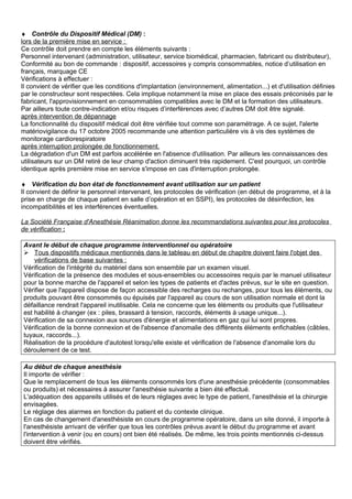 ♦ Contrôle du Dispositif Médical (DM) :
lors de la première mise en service :
Ce contrôle doit prendre en compte les éléments suivants :
Personnel intervenant (administration, utilisateur, service biomédical, pharmacien, fabricant ou distributeur),
Conformité au bon de commande : dispositif, accessoires y compris consommables, notice d’utilisation en
français, marquage CE
Vérifications à effectuer :
Il convient de vérifier que les conditions d'implantation (environnement, alimentation...) et d'utilisation définies
par le constructeur sont respectées. Cela implique notamment la mise en place des essais préconisés par le
fabricant, l'approvisionnement en consommables compatibles avec le DM et la formation des utilisateurs.
Par ailleurs toute contre-indication et/ou risques d’interférences avec d’autres DM doit être signalé.
après intervention de dépannage
La fonctionnalité du dispositif médical doit être vérifiée tout comme son paramétrage. A ce sujet, l'alerte
matériovigilance du 17 octobre 2005 recommande une attention particulière vis à vis des systèmes de
monitorage cardiorespiratoire
après interruption prolongée de fonctionnement.
La dégradation d'un DM est parfois accélérée en l'absence d'utilisation. Par ailleurs les connaissances des
utilisateurs sur un DM retiré de leur champ d'action diminuent très rapidement. C'est pourquoi, un contrôle
identique après première mise en service s'impose en cas d'interruption prolongée.
♦ Vérification du bon état de fonctionnement avant utilisation sur un patient
Il convient de définir le personnel intervenant, les protocoles de vérification (en début de programme, et à la
prise en charge de chaque patient en salle d’opération et en SSPI), les protocoles de désinfection, les
incompatibilités et les interférences éventuelles.
La Société Française d'Anesthésie Réanimation donne les recommandations suivantes pour les protocoles
de vérification :
Avant le début de chaque programme interventionnel ou opératoire
 Tous dispositifs médicaux mentionnés dans le tableau en début de chapitre doivent faire l'objet des
vérifications de base suivantes :
Vérification de l'intégrité du matériel dans son ensemble par un examen visuel.
Vérification de la présence des modules et sous-ensembles ou accessoires requis par le manuel utilisateur
pour la bonne marche de l'appareil et selon les types de patients et d'actes prévus, sur le site en question.
Vérifier que l'appareil dispose de façon accessible des recharges ou rechanges, pour tous les éléments, ou
produits pouvant être consommés ou épuisés par l'appareil au cours de son utilisation normale et dont la
défaillance rendrait l'appareil inutilisable. Cela ne concerne que les éléments ou produits que l'utilisateur
est habilité à changer (ex : piles, brassard à tension, raccords, éléments à usage unique...).
Vérification de sa connexion aux sources d'énergie et alimentations en gaz qui lui sont propres.
Vérification de la bonne connexion et de l'absence d'anomalie des différents éléments enfichables (câbles,
tuyaux, raccords...).
Réalisation de la procédure d'autotest lorsqu'elle existe et vérification de l'absence d'anomalie lors du
déroulement de ce test.
Au début de chaque anesthésie
Il importe de vérifier :
Que le remplacement de tous les éléments consommés lors d'une anesthésie précédente (consommables
ou produits) et nécessaires à assurer l'anesthésie suivante a bien été effectué.
L'adéquation des appareils utilisés et de leurs réglages avec le type de patient, l'anesthésie et la chirurgie
envisagées.
Le réglage des alarmes en fonction du patient et du contexte clinique.
En cas de changement d'anesthésiste en cours de programme opératoire, dans un site donné, il importe à
l'anesthésiste arrivant de vérifier que tous les contrôles prévus avant le début du programme et avant
l'intervention à venir (ou en cours) ont bien été réalisés. De même, les trois points mentionnés ci-dessus
doivent être vérifiés.
 