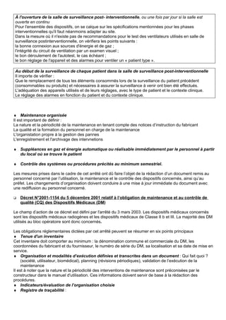 À l'ouverture de la salle de surveillance post- interventionnelle, ou une fois par jour si la salle est
ouverte en continu
Pour l'ensemble des dispositifs, on se calque sur les spécifications mentionnées pour les phases
interventionnelles qu'il faut néanmoins adapter au site.
Dans la mesure où il n'existe pas de recommandations pour le test des ventilateurs utilisés en salle de
surveillance postinterventionnelle, on vérifiera les points suivants :
la bonne connexion aux sources d'énergie et de gaz ;
l'intégrité du circuit de ventilation par un examen visuel ;
le bon déroulement de l'autotest, le cas échéant ;
le bon réglage de l'appareil et des alarmes pour ventiler un « patient type ».
Au début de la surveillance de chaque patient dans la salle de surveillance post-interventionnelle
Il importe de vérifier :
Que le remplacement de tous les éléments consommés lors de la surveillance du patient précédent
(consommables ou produits) et nécessaires à assurer la surveillance à venir ont bien été effectués.
L'adéquation des appareils utilisés et de leurs réglages, avec le type de patient et le contexte clinique.
Le réglage des alarmes en fonction du patient et du contexte clinique.
♦ Maintenance organisée
Il est important de définir :
La nature et la périodicité de la maintenance en tenant compte des notices d’instruction du fabricant
La qualité et la formation du personnel en charge de la maintenance
L'organistation propre à la gestion des pannes
L'enregistrement et l'archivage des intervnetions
♦ Suppléances en gaz et énergie automatique ou réalisable immédiatement par le personnel à partir
du local où se trouve le patient
♦ Contrôle des systèmes ou procédures précités au minimum semestriel.
Les mesures prises dans le cadre de cet arrêté ont dû faire l’objet de la rédaction d’un document remis au
personnel concerné par l’utilisation, la maintenance et le contrôle des dispositifs concernés, ainsi qu’au
préfet. Les changements d’organisation doivent conduire à une mise à jour immédiate du document avec
une rediffusion au personnel concerné.
 Décret N°2001-1154 du 5 décembre 2001 relatif à l’obligation de maintenance et au contrôle de
qualité (CQ) des Dispositifs Médicaux (DM)
Le champ d’action de ce décret est défini par l'arrêté du 3 mars 2003. Les dispositifs médicaux concernés
sont les dispositifs médicaux radiogènes et les dispositifs médicaux de Classe II b et III. La majorité des DM
utilisés au bloc opératoire sont donc concernés.
Les obligations réglementaires dictées par cet arrêté peuvent se résumer en six points principaux
♦ Tenue d'un inventaire
Cet inventaire doit comporter au minimum : la dénomination commune et commerciale du DM, les
coordonnées du fabricant et du fournisseur, le numéro de série du DM, sa localisation et sa date de mise en
service.
♦ Organisation et modalités d’exécution définies et transcrites dans un document : Qui fait quoi ?
(société, utilisateur, biomédical), planning (révisions périodiques), validation de l’exécution de la
maintenance
Il est à noter que la nature et la périodicité des interventions de maintenance sont préconisées par le
constructeur dans le manuel d'utilisation. Ces informations doivent servir de base à la rédaction des
procédures.
♦ Indicateurs/évaluation de l’organisation choisie
♦ Registre de traçabilité :
 
