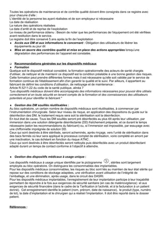 Toutes les opérations de maintenance et de contrôle qualité doivent être consignés dans ce registre avec
pour chacune d’elle :
L’identité de la personne les ayant réalisées et de son employeur si nécessaire
La date de réalisation
La nature des opérations réalisées
La date d’arrêt et de reprise de l’exploitation
Le niveau de performance obtenu : Besoin de noter que les performances de l’équipement ont été vérifiées
avant restitution dans le service.
Le registre doit être conservé 5 ans après la fin de l’exploitation
♦ Accès aux DM et aux informations le concernant : Obligation des utilisateurs de libérer les
équipements au jour dit
♦ Mise en œuvre des contrôles qualité et mise en place des actions appropriées lorsqu’une
dégradation des performances de l’appareil est constatée.
 Recommandations générales sur les dispositifs médicaux
♦ Formation
Quelque soit le dispositif médical considéré, la formation opérationnelle des acteurs de santé chargés
d'utiliser, de nettoyer et de maintenir ce dispositif est la condition préalable à une bonne gestion des risques.
Cette formation peut prendre différentes formes mais il est nécessaire qu'elle soit validée par le service de
formation continue de l'établissement afin d'en garantir la qualité et le suivi. Par ailleurs, il appartient au
fabricant de définir les conditions d'utilisation, de nettoyage et de maintenance :
Article R.5211-22 du code de la santé publique, alinéa 7
"Les dispositifs médicaux doivent être accompagnés des informations nécessaires pour pouvoir être utilisés
correctement et en toute sécurité en tenant compte de la formation et des connaissances des utilisateurs
potentiels et pour identifier le fabricant."
♦ Gestion des DM souillés réutilisables :
Au bloc opératoire, un certain nombre de dispositifs médicaux sont réutilisables, à commencer par
l’instrumentation chirurgicale. Selon leur niveau de risque, en application des dispositions du guide sur la
désinfection des DM, le traitement requis sera soit la stérilisation soit la désinfection.
En tout état de cause, Tous les DM souillés seront pré désinfectés au plus tôt après leur utilisation, par
immersion dans une solution détergente désinfectante (DD) fraîchement préparée, et ce durant le temps
nécessaire (selon les recommandations du fabricant) ou, si l’immersion est impossible, par essuyage avec
une chiffonnette imprégnée de solution DD.
Ceux qui sont destinés à être stérilisés, seront acheminés, après rinçage, vers l’unité de stérilisation dans
des bacs fermés où leur sera appliqué le processus complet de stérilisation, voire complété en amont par
une inactivation, le cas échéant en fonction du risque ATNC .
Ceux qui sont destinés à être désinfectés seront nettoyés puis désinfectés avec un produit désinfectant
adapté durant un temps de contact conforme à l’objectif à atteindre.
♦ Gestion des dispositifs médicaux à usage unique :
Les dispositifs médicaux à usage unique identifiés par le pictogramme , stériles sont largement
employés au bloc opératoire. On distinguera les consommables des implantables.
Pour les dispositifs médicaux consommables, les risques au bloc sont liés au maintien de leur état stérile qui
repose sur des conditions de stockage adaptées, une vérification avant utilisation de l’intégrité de
l’emballage, et une élimination, après usage, dans le circuit des DASRI.
Pour les dispositifs médicaux implantables, l’enregistrement de leur implantation participe à leur traçabilité
permettant de répondre à la fois aux exigences de sécurité sanitaire (en cas de matériovigilance) et aux
exigences de sécurité financière (dans le cadre de la Tarification à l’activité, et à la facturation à un patient
donné). Cet enregistrement identifie le patient (nom, prénom, date de naissance), le produit (type, numéro
de lot), la date d’implantation et le chirurgien qui a réalisé l’implantation. Il doit être reporté dans le dossier
patient.
Références :
 