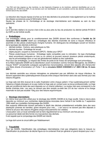 1
les PAH sont des organes ou des membres, ou des fragments d'organes ou de membres, aisément identifiables par un non
spécialiste (art. R1335-9 du CSP). Si ces derniers sont non identifiables, ils sont considérés comme des déchets anatomiques et
rentrent dans le flux des DASRI.
La réduction des risques repose à la fois sur le tri des déchets à la production mais également sur la maîtrise
des étapes successives jusqu'à l'élimination finale.
Seules les phases de tri, d'emballage et de stockage intermédiaires sont réalisées au sein du bloc
opératoire.
 Tri
Le tri doit être réalisé à la source c'est à dire au plus près du lieu de production du déchet (article R1335-5
du CSP) ou de l'article souillé.
 Emballages
Les emballages utilisés pour le conditionnement des DASRI doivent être conformes à l'arrêté du 24
novembre 2003 modifié relatif aux emballages des déchets d'activités de soins à risques infectieux et
assimilés et des pièces anatomiques d'origine humaine. On distinguera les emballages suivant en fonction
de la typologie des déchets à éliminer :
- déchets solides : Cartons, sacs plastiques ou fûts
- déchets liquides : Emballage de recueil
- objets piquant, coupant ou tranchant (OPCT) : Boîtes pour OPCT
- Pièces anatomiques humaines : Emballage rigide compatible avec la crémation. Ce type d'emballage
étant encombrant (reliquaire en bois ou en carton) et pouvant recevoir plusieurs pièces anatomiques,
seul le pré-emballage dans un sac est généralement réalisé au bloc opératoire.
Pour tous ces emballages, Le respect des limites de poids et de niveau de remplissage sont primordiaux.
Si la filière habituelle DASRI est la désinfection avant incinération comme Ordures Ménagères, les DASRI à
risques "ESST" (encéphalite subaiguës spongiformes transmissibles), doivent être séparés afin d'emprunter
une filière directe d'incinération (cf :Fiche 7 de la circulaire DGS/5 C/DHOS/E 2 n° 2001-138 du 14 mars
2001.)
Les déchets assimilés aux ordures ménagères ne présentent pas par définition de risque infectieux. Ils
doivent cependant être systématiquement évacués entre chaque intervention dans des sacs fermés pour des
raisons d'hygiène.
Le linge sale doit être évacué de la salle d'opération entre chaque patient. Il faut systématiquement vérifier
l'absence d'objets étrangers et ne pas mettre le linge sale en contact avec sa tenue professionnelle. Le linge
sale est conditionné dans des sacs disposés sur un chariot collecteur. La couleur des sacs correspond à une
famille d'articles triés. Les sacs ne doivent pas être remplis au-delà des 2/3 de leur volume et la charge
maximale ne doit pas excéder 10kg pour des raisons ergonomiques.
 Stockage intermédiaire
Un même local peut être utilisé pour le stockage des DASRI, DAOM et du linge souillé. Celui-ci devra alors
répondre au minimum aux contraintes réglementaires énoncées dans l'article 8 de l'arrêté du 7 septembre
1999 relatif aux modalités d'entreposage des DASRI.
Des supports différenciés doivent permettre le dépôt des déchets préalablement emballés dans des sacs
plastiques (chariots de transfert, grand récipient pour vrac,… ) car ceux-ci ne doivent pas être déposés à
même le sol pour des raisons d'hygiène (risque d'écoulements non visibles)
L'évacuation vers un local centralisé doit se faire régulièrement et au minimum une fois par jour.
Le personnel dédié doit être formé à la manutention des déchets.
Il est rappelé que le compactage des DASRI est interdit.
Le linge doit suivre le circuit défini par l'établissement
 Traçabilité
Pour les DASRI, l'identification des emballages intermédiaires n'est pas obligatoire dans la mesure ou
l'identification du producteur de déchet figure sur le contenant final (en général un grand récipient pour vrac =
 