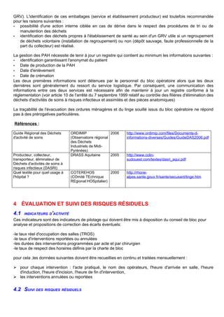 GRV). L'identification de ces emballages (service et établissement producteur) est toutefois recommandée
pour les raisons suivantes :
- possibilité d'une action interne ciblée en cas de dérive dans le respect des procédures de tri ou de
manutention des déchets
- identification des déchets propres à l'établissement de santé au sein d'un GRV utile si un regroupement
de déchets volontaire (installation de regroupement) ou non (dépôt sauvage, faute professionnelle de la
part du collecteur) est réalisé.
La gestion des PAH nécessite de tenir à jour un registre qui contient au minimum les informations suivantes :
- identification garantissant l'anonymat du patient
- Date de production de la PAH
- Date d'enlèvement
- Date de crémation
Les deux premières informations sont détenues par le personnel du bloc opératoire alors que les deux
dernières sont généralement du ressort du service logistique. Par conséquent, une communication des
informations entre ces deux services est nécessaire afin de maintenir à jour un registre conforme à la
réglementation (voir article 10 de l'arrêté du 7 septembre 1999 relatif au contrôle des filières d'élimination des
déchets d'activités de soins à risques infectieux et assimilés et des pièces anatomiques)
La traçabilité de l'évacuation des ordures ménagères et du linge souillé issus du bloc opératoire ne répond
pas à des prérogatives particulières.
Références :
Guide Régional des Déchets
d'activité de soins
ORDIMIP
(Observatoire régional
des Déchets
Industriels de Midi-
Pyrénées)
2006 http://www.ordimip.com/files/Documents-d-
informations-diverses/Guides/GuideDAS2006.pdf
Producteur, collecteur,
transporteur, éliminateur de
Déchets d'activités de soins à
risques infectieux (DASRI)
DRASS Aquitaine 2005 http://www.cclin-
sudouest.com/textes/dasri_aqui.pdf
Quel textile pour quel usage à
l'hôpital ?
COTEREHOS
(COmité TEchnique
REgional HOSpitalier)
2000 http://rhone-
alpes.sante.gouv.fr/sante/secusant/linge.htm
4 ÉVALUATION ET SUIVI DES RISQUES RÉSIDUELS
4.1 INDICATEURS D'ACTIVITÉ
Ces indicateurs sont des indicateurs de pilotage qui doivent être mis à disposition du conseil de bloc pour
analyse et propositions de correction des écarts éventuels:
-le taux réel d'occupation des salles (TROS)
-le taux d'interventions reportées ou annulées
-les durées des interventions programmées par acte et par chirurgien
-le taux de respect des horaires définis par la charte de bloc
pour cela ,les données suivantes doivent être recueillies en continu et traitées mensuellement :
 pour chaque intervention : l'acte pratiqué, le nom des opérateurs, l'heure d'arrivée en salle, l'heure
d'induction, l'heure d'incision, l'heure de fin d'intervention,
 les interventions annulées ou reportées
4.2 SUIVI DES RISQUES RÉSIDUELS
 