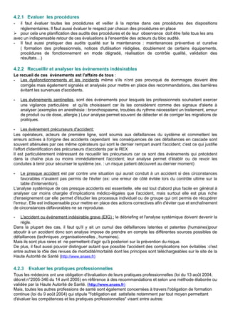 4.2.1 Evaluer les procédures
- il faut évaluer toutes les procédures et veiller à la reprise dans ces procédures des dispositions
réglementaires. Il faut aussi évaluer le respect par chacun des procédures en place
 pour cela une planification des audits des procédures et de leur observance doit être faite tous les ans
avec un indispensable retour de ces évaluations à l'ensemble des acteurs du bloc audité.
- Il faut aussi pratiquer des audits qualité sur la maintenance : maintenances préventive et curative
( formation des professionnels, notices d'utilisation rédigées, doublement de certains équipements,
procédures de fonctionnement en mode dégradé, réalisation de contrôle qualité, validation des
résultats…)
4.2.2 Recueillir et analyser les événements indésirables
Le recueil de ces évènements est l'affaire de tous :
- Les dysfonctionnements et les incidents même s'ils n'ont pas provoqué de dommages doivent être
corrigés mais également signalés et analysés pour mettre en place des recommandations, des barrières
évitant les survenues d'accidents.
- Les évènements sentinelles, sont des évènements pour lesquels les professionnels souhaitent exercer
une vigilance particulière et qu'ils choisissent car ils les considèrent comme des signaux d'alerte à
analyser (exemples en anesthésie : bronchospasme, troubles du rythme nécessitant un traitement, erreur
de produit ou de dose, allergie.) Leur analyse permet souvent de détecter et de corriger les migrations de
pratiques.
- Les événement précurseurs d'accident:
Les opérateurs, acteurs de première ligne, sont soumis aux défaillances du système et commettent les
erreurs actives à l'origine des accidents cependant les conséquences de ces défaillances en cascade sont
souvent atténuées par ces même opérateurs qui sont le dernier rempart avant l'accident; c'est ce qui justifie
l'effort d'identification des précurseurs d'accidents par le REX
Il est particulièrement intéressant de recueillir les précurseurs car ce sont des évènements qui précèdent
dans la chaîne plus ou moins immédiatement l'accident; leur analyse permet d'établir ou de revoir les
conduites à tenir pour sécuriser le système (ex. : un risque patient découvert au dernier moment)
- Le presque accident est par contre une situation qui aurait conduit à un accident si des circonstances
favorables n'avaient pas permis de l'éviter (ex: une erreur de côté évitée lors du contrôle ultime sur la
table d'intervention).
L'analyse systémique de ces presque accidents est essentielle, elle est tout d'abord plus facile en général à
analyser car moins chargée d'implications médico-légales que l'accident, mais surtout elle est plus riche
d'enseignement car elle permet d'étudier les processus individuel ou de groupe qui ont permis de récupérer
l'erreur. Elle est indispensable pour mettre en place des actions correctives afin d'éviter que et enchaînement
de circonstances défavorables ne se reproduise.
- L'accident ou événement indésirable grave (EIG) : le débriefing et l'analyse systémique doivent devenir la
règle.
Dans la plupart des cas, il faut qu'il y ait un cumul des défaillances latentes et patentes (humaines)pour
aboutir à un accident donc son analyse impose de prendre en compte les différentes sources possibles de
défaillances (techniques ,organisationnelles , humaines).
Mais ils sont plus rares et ne permettent d'agir qu'à posteriori sur la prévention du risque.
De plus, il faut aussi pouvoir distinguer autant que possible l'accident des complications non évitables :c'est
entre autres le rôle des revues de morbidité/mortalité dont les principes sont téléchargeables sur le site de la
Haute Autorité de Santé (http://www.anaes.fr)
4.2.3 Evaluer les pratiques professionnelles
Tous les médecins ont une obligation d'évaluation de leurs pratiques professionnelles (loi du 13 août 2004,
décret n°2005-346 du 14 avril 2005) en référence à des recommandations et selon une méthode élaborée ou
validée par la Haute Autorité de Santé. (http://www.anaes.fr)
Mais, toutes les autres professions de santé sont également concernées à travers l'obligation de formation
continue (loi du 9 août 2004) qui stipule "l'obligation est satisfaite notamment par tout moyen permettant
d'évaluer les compétences et les pratiques professionnelles" visant entre autres:
 