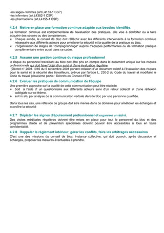 -les sages- femmes (art.L4153-1 CSP)
-les infirmiers (art.L4382-1 CSP)
-les pharmaciens (art.L4155-1 CSP)
4.2.4 Mettre en place une formation continue adaptée aux besoins identifiés.
La formation continue est complémentaire de l'évaluation des pratiques, elle vise à conforter ou à faire
acquérir des savoirs ou des compétences.
 Chaque année, le conseil de bloc doit réfléchir avec les différents intervenants à la formation continue
nécessaire aux différents acteurs pour améliorer la sécurité et la qualité de la pratique au bloc.
 L'organisation de stages de "compagnonnage" auprès d'équipes performantes ou de formation pratique
complémentaire entre aussi dans ce cadre.
4.2.5 Assurer une gestion continue du risque professionnel
le risque du personnel travaillant au bloc doit être pris en compte dans le document unique sur les risques
professionnels qui doit faire l'objet d'un suivi et d'une évaluation régulière.
(Décret n° 2001-1016 du 5 novembre 2001 portant création d'un document relatif à l'évaluation des risques
pour la santé et la sécurité des travailleurs, prévue par l'article L. 230-2 du Code du travail et modifiant le
Code du travail (deuxième partie : Décrets en Conseil d'État)
4.2.6 Evaluer les pratiques de communication de l'équipe
Une première approche sur la qualité de cette communication peut être réalisée
 Soit à l'aide d' un questionnaire aux différents acteurs suivi d'un retour collectif et d'une réflexion
collégiale sur ce thème.
 soit in situ par analyse de la communication verbale dans le bloc par une personne qualifiée.
Dans tous les cas, une réflexion de groupe doit être menée dans ce domaine pour améliorer les échanges et
accroître la sécurité
4.2.7 Dépister les signes d'épuisement professionnel et organiser un suivi.
Des visites médicales régulières doivent être mises en place pour tout le personnel du bloc et des
programmes d'aide et de prévention spécialisés doivent pouvoir être accessibles à tous en toute
confidentialité.
4.2.8 Rappeler le règlement intérieur, gérer les conflits, faire les arbitrages nécessaires
C'est une des missions du conseil de bloc, instance collective, qui doit pouvoir, après discussion et
échanges, proposer les mesures éventuelles à prendre.
 