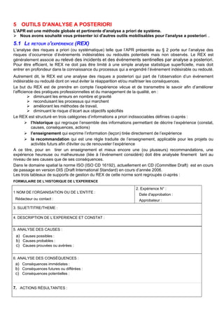 5 OUTILS D'ANALYSE A POSTERIORI
L'APR est une méthode globale et pertinente d'analyse a priori de système.
 Nous avons souhaité vous présenter ici d'autres outils mobilisables pour l'analyse a posteriori ..
5.1 LE RETOUR D'EXPÉRIENCE (REX)
L’analyse des risques a priori (ou systématique) telle que l’APR présentée au § 2 porte sur l’analyse des
risques d’occurrence d’événements indésirables ou redoutés potentiels mais non observés. Le REX est
généralement associé au relevé des incidents et des événements sentinelles par analyse a posteriori.
Pour être efficient, le REX ne doit pas être limité à une simple analyse statistique superficielle, mais doit
entrer en profondeur dans la connaissance du processus qui a engendré l’événement indésirable ou redouté.
Autrement dit, le REX est une analyse des risques a posteriori qui part de l’observation d’un événement
indésirable ou redouté dont on veut éviter la réapparition et/ou maîtriser les conséquences.
Le but du REX est de prendre en compte l’expérience vécue et de transmettre le savoir afin d’améliorer
l’efficience des pratiques professionnelles et du management de la qualité, en :
 diminuant les erreurs en nombre et gravité
 reconduisant les processus qui marchent
 améliorant les méthodes de travail,
 diminuant le risque d’écart aux objectifs spécifiés
Le REX est structuré en trois catégories d’informations a priori indissociables définies ci-après :
 l’historique qui regroupe l’ensemble des informations permettant de décrire l’expérience (constat,
causes, conséquences, actions)
 l’enseignement qui exprime l’information (leçon) tirée directement de l’expérience
 la recommandation qui est une règle traduite de l’enseignement, applicable pour les projets ou
activités futurs afin d'éviter ou de renouveler l’expérience
A ce titre, pour en tirer un enseignement et mieux encore une (ou plusieurs) recommandations, une
expérience heureuse ou malheureuse (liée à l’événement considéré) doit être analysée finement tant au
niveau de ses causes que de ses conséquences.
Dans le domaine spatial la norme ISO (ISO CD 16192), actuellement en CD (Committee Draft) est en cours
de passage en version DIS (Draft International Standard) en cours d’année 2006.
Les trois tableaux de supports de gestion du REX de cette norme sont regroupés ci-après :
FORMULAIRE DE L’HISTORIQUE DE L’EXPERIENCE
1 NOM DE l’ORGANISATION OU DE L’ENTITE :
Rédacteur ou contact :
2. Expérience N° :
Date d'approbation :
Approbateur :
3. SUJET/TITRE/THEME :
4. DESCRIPTION DE L’EXPERIENCE ET CONSTAT :
5. ANALYSE DES CAUSES :
a) Causes possibles :
b) Causes probables :
c) Causes prouvées ou avérées :
6. ANALYSE DES CONSÉQUENCES :
a) Conséquences immédiates :
b) Conséquences futures ou différées :
c) Conséquences potentielles :
7. ACTIONS RÉSULTANTES :
 