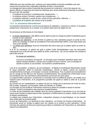 différentes pour des activités dont certaines sont séquentielles et d'autres parallèles avec des
ressources humaines et/ou matérielles sollicitées de façon concomitante.
Le management devra mettre l'ensemble des processus en cohérence c'est à dire assurer une
gestion efficace et soigneuse de toutes les interfaces pour rendre performant l'ensemble du système .
On peut citer par exemple :
− La politique économique ( investissements, équipements,…)
− La politique sociale ( formation, gestion des compétences,….)
− La politique médicale ( conseil de bloc, charte de bloc pertinente, référents…)
− La politique de la gestion des risques et de la qualité…..
1.3.3 le processus interventionnel
Le processus interventionnel, comme tout processus de réalisation, comporte un entrant, ici le patient
préparé pour l'intervention et un sortant, ici le patient opéré dans les règles de l'art.
Ce processus se décompose en trois étapes :
 La phase préopératoire a été définie comme étant la prise en charge du patient hospitalisé jusqu'à
la porte du bloc opératoire
 La phase per opératoire va de l'entrée du patient au bloc opératoire jusqu'à sa sortie du bloc
après son passage en Salle de Surveillance Post Interventionnelle (SSPI). C'est cette phase que
nous avons étudiée.
 La phase post opératoire recouvre l'ensemble des soins reçus par le patient après sa sortie du
bloc.
A la fin du processus, le patient est apte à quitter l'unité d'hospitalisation avec les documents
nécessaires à la continuité des soins (lettre de sortie ,ordonnance , etc.) et son dossier est complet et
prêt à être archivé.
En phase pré opératoire :
Lors de la consultation chirurgicale , le chirurgien pose l'indication opératoire après avoir
réalisé l'analyse bénéfice / risques avec le patient et l'avoir informé ; puis il renseigne le
dossier et prévoit, le cas échéant, les examens complémentaires.
Lors de la consultation, à distance, de pré anesthésie , le Médecin Anesthésiste Réanimateur étudie
le risque opératoire, définit le protocole anesthésique, informe le patient, prévoit les examens
complémentaires éventuels, et renseigne le dossier anesthésique. Puis, le patient est éventuellement
pris en charge par les IDE pour les examens complémentaires, les compléments d'information et par
les secrétaires pour les informations administratives concernant son futur séjour.
La programmation opératoire ,coordonnée et concertée entre les différents acteurs, est arrêtée sous
huitaine avant l’intervention, et le programme journalier est ajusté et validé la veille de la journée
opératoire.
Au moment de son hospitalisation, le patient est pris en charge par le personnel de l'unité de soins,
IDE et aides- soignants, qui l'accueille, vérifie son identité, et l'installe.
Le chirurgien qui doit pratiquer l'intervention examine le patient et complète si besoin le dossier
médical . Il prend connaissance des examens complémentaires.
La visite de pré anesthésie sera réalisée dans les heures précédant l'intervention et en tout état de
cause avant l'entrée du patient dans le bloc opératoire Le MAR examine le patient, vérifie et complète
le dossier anesthésique
Le patient sera préparé pour l'intervention -préparation physique et psychologique- et son dossier
sera vérifié selon le protocole établi
Le jour de l'intervention, sur demande du bloc opératoire , en fonction de l'horaire d'intervention, , le
brancardier prend en charge le patient avec son dossier et le conduit au bloc opératoire ( l'ordre
d'arrivée des patients est fixé par le planning journalier) la réalisation de l'intervention en ambulatoire
reprend ces dispositions
7
 