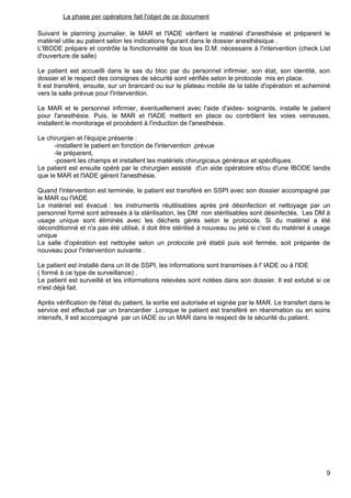 La phase per opératoire fait l'objet de ce document
Suivant le planning journalier, le MAR et l'IADE vérifient le matériel d'anesthésie et préparent le
matériel utile au patient selon les indications figurant dans le dossier anesthésique .
L'IBODE prépare et contrôle la fonctionnalité de tous les D.M. nécessaire à l'intervention (check List
d'ouverture de salle)
Le patient est accueilli dans le sas du bloc par du personnel infirmier, son état, son identité, son
dossier et le respect des consignes de sécurité sont vérifiés selon le protocole mis en place.
Il est transféré, ensuite, sur un brancard ou sur le plateau mobile de la table d'opération et acheminé
vers la salle prévue pour l'intervention.
Le MAR et le personnel infirmier, éventuellement avec l'aide d'aides- soignants, installe le patient
pour l'anesthésie. Puis, le MAR et l'IADE mettent en place ou contrôlent les voies veineuses,
installent le monitorage et procèdent à l'induction de l'anesthésie.
Le chirurgien et l'équipe présente :
-installent le patient en fonction de l'intervention ,prévue
-le préparent,
-posent les champs et installent les matériels chirurgicaux généraux et spécifiques.
Le patient est ensuite opéré par le chirurgien assisté d'un aide opératoire et/ou d'une IBODE tandis
que le MAR et l'IADE gèrent l'anesthésie.
Quand l'intervention est terminée, le patient est transféré en SSPI avec son dossier accompagné par
le MAR ou l'IADE
Le matériel est évacué : les instruments réutilisables après pré désinfection et nettoyage par un
personnel formé sont adressés à la stérilisation, les DM non stérilisables sont désinfectés. Les DM à
usage unique sont éliminés avec les déchets gérés selon le protocole. Si du matériel a été
déconditionné et n'a pas été utilisé, il doit être stérilisé à nouveau ou jeté si c'est du matériel à usage
unique
La salle d'opération est nettoyée selon un protocole pré établi puis soit fermée, soit préparée de
nouveau pour l'intervention suivante .
Le patient est installé dans un lit de SSPI, les informations sont transmises à l' IADE ou à l'IDE
( formé à ce type de surveillance) .
Le patient est surveillé et les informations relevées sont notées dans son dossier. Il est extubé si ce
n'est déjà fait.
Après vérification de l'état du patient, la sortie est autorisée et signée par le MAR. Le transfert dans le
service est effectué par un brancardier .Lorsque le patient est transféré en réanimation ou en soins
intensifs, Il est accompagné par un IADE ou un MAR dans le respect de la sécurité du patient.
9
 