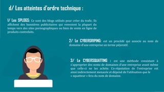 12
d/ Les atteintes d’ordre technique :
1/ Les SPLOGS: Ce sont des blogs utilisés pour créer du trafic. Ils
affichent des bannières publicitaires qui renvoient la plupart du
temps vers des sites pornographiques ou bien de vente en ligne de
produits contrefaits.
2/ Le CYBERGRIPING: est un procédé qui associe au nom de
domaine d’une entreprise un terme péjoratif.
3/ Le CYBERSQUATTING : est une méthode consistant à
s’approprier des noms de domaines d’une entreprise avant même
que celle-ci ne les achète. L’e-réputation de l’entreprise est
ainsi indirectement menacée et dépend de l’utilisation que le
« squatteur » fera du nom de domaine.
 