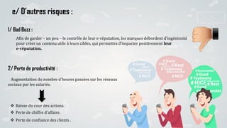 13
e/ D’autres risques :
2/ Perte de productivité :
Augmentation du nombre d'heures passées sur les réseaux
sociaux par les salariés.
 Baisse du cour des actions.
 Perte de chiffre d'affaire.
 Perte de confiance des clients .
Afin de garder – un peu – le contrôle de leur e-réputation, les marques débordent d’ingéniosité
pour créer un contenu utile à leurs cibles, qui permettra d’impacter positivement leur
e-réputation.
1/ Bad Buzz :
 