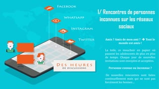 18
1/ Rencontres de personnes
inconnues sur les réseaux
sociaux
Amis ? Amis de mon ami ?  Tout le
monde est amis !
La toile, ce mouchoir en papier où
passent les adolescents de plus en plus
de temps. Chaque jour de nouvelles
invitations sont envoyées et acceptées.
Personne connue ou inconnue ?
De nouvelles rencontres sont faites
continuellement mais qui ne sont pas
forcément les bonnes…
 