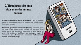 19
2/ Harcèlement : les ados,
victimes sur les réseaux
sociaux !
« Regarde-toi dans le miroir et pleure ». C’est un exemple
parmi les nombreuses injures ou menaces qui prolifèrent sur
les réseaux sociaux.
Presqu’un quart des adolescents (22,5%) admettent qu’ils
ont déjà harcelé quelqu'un via Internet. Ils sont près de la
moitié à avoir été témoins du phénomène et 12% disent en
avoir été victimes, qualifiant les messages reçus de
« brutaux » ou « douloureux » selon une étude de la KU
Leuven. (Université belge)
 