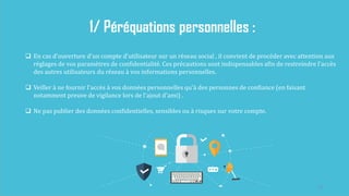 23
1/ Péréquations personnelles :
 En cas d'ouverture d'un compte d'utilisateur sur un réseau social , il convient de procéder avec attention aux
réglages de vos paramètres de confidentialité. Ces précautions sont indispensables afin de restreindre l'accès
des autres utilisateurs du réseau à vos informations personnelles.
 Veiller à ne fournir l'accès à vos données personnelles qu'à des personnes de confiance (en faisant
notamment preuve de vigilance lors de l'ajout d'ami) .
 Ne pas publier des données confidentielles, sensibles ou à risques sur votre compte.
 