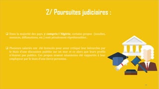 24
2/ Poursuites judiciaires :
 Dans la majorité des pays, y compris l ’Algérie, certains propos (insultes,
menaces, diffamations, etc.) sont pénalement répréhensibles .
 Plusieurs salariés ont été licenciés pour avoir critiqué leur hiérarchie par
le biais d'une discussion publiée sur un mur et ce alors que leurs profils
n'étaient pas publics. Ces propos avaient néanmoins été rapportés à leur
employeur par le biais d'une tierce personne.
 