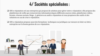 26
4/ Sociétés spécialisées :
 SOS-e-réputation est une entreprise qui propose de solution pour gérer votre e-réputation: elle propose des
plateformes de veille qui croiseront des information depuis différents sources (sites, plateformes vidéos,
forums, réseaux sociaux, blogs…), génèrera un audit e-réputation et vous proposera des outils et des
solutions en cas de crise e-réputation.
 SOS-e-réputation propose aussi des formations techniques ou juridiques sur mesure en Inter ou Intra-
entreprise sur la bonne gestion de sa e-réputation.
 