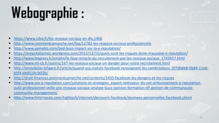 Conclusion
38
Webographie :
 https://www.cdse.fr/les-reseaux-sociaux-en-dix,1466
 http://www.commentcamarche.net/faq/12782-les-reseaux-sociaux-professionnels
 http://www.upmybiz.com/bad-buzz-impact-sur-la-e-reputation/
 https://ereputationisic.wordpress.com/2012/12/15/quels-sont-les-risques-dune-mauvaise-e-reputation/
 http://www.lexpress.fr/emploi/le-faux-miracle-du-recrutement-par-les-reseaux-sociaux_1743657.html
 http://www.ml-cb.fr/zooms/167-les-reseaux-sociaux-un-danger-pour-votre-recrutement.html
 http://immobilier.lefigaro.fr/article/quand-vos-statuts-facebook-renseignent-les-cambrioleurs_0f7db6b8-0b84-11e6-
b5f4-bb9519c36f2b/
 http://droit-finances.commentcamarche.net/contents/1435-facebook-les-dangers-et-les-risques
 http://www.sos-e-reputation.com/solutions-et-strategies_expert-nettoyeur-du-net-enfouissement-e-reputation-
outil-professionnel-veille-pro-reseaux-sociaux-analyse-buzz-opinion-formation-dif-gestion-de-communaute-
community-management/
 http://www.linternaute.com/hightech/internet/decouvrir-facebook/donnees-personnelles-facebook.shtml
 