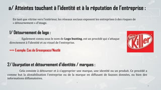 9
a/ Atteintes touchant à l’identité et à la réputation de l’entreprise :
En tant que vitrine vers l’extérieur, les réseaux sociaux exposent les entreprises à des risques de
« détournement » d’image.
2/ Usurpation et détournement d’identités / marques :
Cela consiste à détourner et à s’approprier une marque, une identité ou un produit. Ce procédé a
comme but la déstabilisation l’entreprise ou de la marque en diffusant de fausses données, ou bien des
informations diffamatoires.
.
1/ Détournement de logo :
Egalement connu sous le nom de Logo busting, est un procédé qui s’attaque
directement à l’identité et au visuel de l’entreprise.
==> Exemple: Cas de Greenpeace/Nestlé
 
