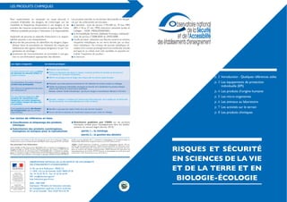 RISQUES ET SÉCURITÉ
EN SCIENCES DE LA VIE
ET DE LA TERRE ET EN
BIOLOGIE-ÉCOLOGIE
OBSERVATOIRE NATIONAL DE LA SÉCURITÉ ET DE L’ACCESSIBILITÉ
DES ÉTABLISSEMENTS D’ENSEIGNEMENT
31-35, rue de la Fédération - PARIS 15e
ONS 110, rue de Grenelle 75357 PARIS 07 SP
Tél. : 01 55 55 70 73 - Fax : 01 55 55 64 94
Mél : ons@education.gouv.fr
http://education.gouv.fr/ons
ISSN : 1969-7589
Impression : Ministère de l’éducation nationale,
de l’enseignement supérieur et de la recherche
97 rue de Grenelle - Paris 75357 Paris 07 SP.
p. 2 Introduction - Quelques références utiles
p. 3 Les équipements de protection
individuelle (EPI)
p. 4 Les produits d’origine humaine
p. 5 Les micro-organismes
p. 6 Les animaux au laboratoire
p. 7 Les activités sur le terrain
p. 8 Les produits chimiques
LES PRODUITS CHIMIQUES
Pour expérimenter ou manipuler en toute sécurité, il
modalités et fréquences d’exposition à ces dangers et de
prendre des mesures proportionnées et appropriées. Cette
Impératifs de sécurité et objectifs d’éducation à la respon-
sabilité associés à ces manipulations :
-
létique claire et actualisée), en réduisant les risques par
substitution des agents chimiques dangereux et par l’or-
ganisation du stockage ;
protection de l’environnement, en procédant à une ges-
tion et une élimination appropriées des déchets.
Les produits interdits ou fortement déconseillés et récupé-
rés par les collectivités territoriales :
le benzène : note de service n°93-209 du 19 mai 1993
(BO n°18 au 27 mai 1993) éducation nationale lycées et
collèges - NOR : MENL93500250N ;
le formaldéhyde (formol, aldéhyde formique, méthanal) :
note de service n°2008-0030 du 29/02/2008 ;
récipients métalliques ou en verre fermés par un bou-
chon métallique ; les cristaux de picrate métallique, ré-
sultant d’un contact prolongé entre les molécules d’acide
picrique et un métal, sont très sensibles et peuvent en-
traîner l’explosion du produit ;
le mercure.
Les règles à respecter Les bonnes pratiques
Les élèves doivent avoir accès aux
de données de sécurité (FDS) des
produits chimiques. consultation ou conception d’étiquettes.
Les manipulations de produits chimiques
se font avec précaution.
-
tion individuelle p.3)
Manipuler sous hotte aspirante (sorbonne) lors de l’utilisation de certains produits ou mélanges.
Exemple : solution d’acide chlorhydrique - pas de port de gant si concentration inférieure à 2,9 mol.L-1
Pour les substances dangereuses,des
produits de substitution non
dangereux ou moins dangereux
est possible.
Exemples : remplacer le méthanol par l’éthanol dans l’électrophorèse ; de la vanilline par de l’éthyl-vanil-
line (en pharmacie) ; de la phénolphtaléine par le bleu de thymol.
Il est essentiel de prévoir
de récupération suite aux activités
expérimentales.
Les textes de référence et liens
Substitution des produits cancérogènes,
mutagènes et toxiques pour la reproduction
sur les produits
chimiques utilisés pour l’enseignement dans les établis-
sements du second degré (février 2013) :
- partie 1 - le stockage
-
Ce document a été réalisé au sein d’un groupe de travail mis en place par l’IGEN et
l’Observatoire, sous la conduite de Bertrand PAJOT, doyen du groupe STVST de l’IGEN.
Ont participé à son élaboration :
Sabine BOBÉE, IA-IPR,Thierry-Marc BOTREAU, IEA à compétences pédagogiques en
biologie-écologie au MAAF, Christine DAVID, prévention des risques à l’INRS, Michel
GARCIA, technicien de laboratoire, Marie HOUDIARD, IEA à compétences pédago-
giques en biologie-écologie au MAAF, Nadine KUNTZMANN, professeure agrégée de
SVT,Association des professeurs de biologie et géologie (APBG),Armelle MATHEVET,
IA-IPR, Francine RANDI, IEA à compétences pédagogiques en biologie-écologie au
MAAF, Didier BARTHON chargé de mission au titre de l’Observatoire.
(Sigles : IA-IPR Inspecteur d’académie – Inspecteur pédagogique régional ; IEA Ins-
pecteur de l’Enseignement Agricole ; IGEN Inspection générale de l’éducation natio-
nale ; INRS Institut national de recherche sur la sécurité pour la prévention des acci-
dents du travail et des maladies professionnelles ; MAAF Ministère de l’agriculture, de
et de la Terre ; SVT Sciences de la vie et de la Terre.)
 