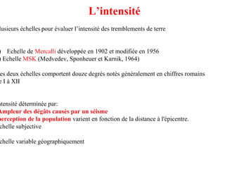 L’intensité

lusieurs échelles pour évaluer l’intensité des tremblements de terre

) Echelle de Mercalli développée en 1902 et modifiée en 1956
) Echelle MSK (Medvedev, Sponheuer et Karnik, 1964)

es deux échelles comportent douze degrés notés généralement en chiffres romains
e I à XII

ntensité déterminée par:
Ampleur des dégâts causés par un séisme
perception de la population varient en fonction de la distance à l'épicentre.
chelle subjective

chelle variable géographiquement

 