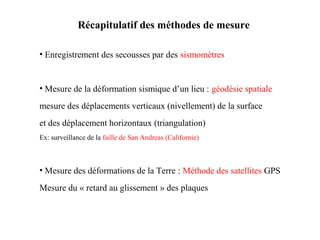Récapitulatif des méthodes de mesure
• Enregistrement des secousses par des sismomètres

• Mesure de la déformation sismique d’un lieu : géodésie spatiale
mesure des déplacements verticaux (nivellement) de la surface
et des déplacement horizontaux (triangulation)
Ex: surveillance de la faille de San Andreas (Californie)

• Mesure des déformations de la Terre : Méthode des satellites GPS
Mesure du « retard au glissement » des plaques

 