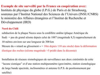 Exemple de site surveillé par la France en coopération avec:
Instituts de physique du globe (I.P.G.) de Paris et de Strasbourg,
soutenus par l’Institut National des Sciences de l’Univers (INSU/CNRS)
le ministère des Affaires étrangères et l’Institut de Recherche et
Développement (IRD)
Nord du Chili
subduction de la plaque Nazca sous la cordillère andine (plaque Amérique du
Sud) = pas de grand séisme depuis celui de 1887 (magnitude 8,5) rapprochement de
10 mètres environ sur une longueur de 300 km
Mesure du « retard au glissement » = 10m depuis 110 ans stocké dans la déformation
élastique des roches (séisme magnitude >5 prédit dans la décennie)
Installation de réseaux sismologiques de surveillance aux deux extrémités de cette
“lacune sismique” et d’une station multiparamètre (gravimètre, station sismologique
de large bande spectrale, inclinomètres et antenne G.P.S. de positionnement par
satellite)

 