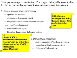 Génie parasismique = réalisation d’ouvrages et d’installations capables
de résister dans de bonnes conditions à des secousses importantes
1. Normes de construction parasismique
– Symétrie des bâtiments
– Abaissement du centre de gravité
– Eloignement minimum des bâtiments mitoyens
pour éviter l’entrechoquement

•USA: Uniform
Building Code (UBC)
•Europe: Eurocode 8,
partie 1998-1-1 et
1998-2

– Renforcement des angles
– Limitation du percement d’éléments porteurs
• Projet RADIUS:
Secrétariat de la Décennie
internationale de prévention
des catastrophes (IDNDR)
•Partenariat
Japon-Roumanie

2. Partenariats concernant
– Le développement d’outils de prévision
– La conduite d’études comparatives
– L’échange d’informations

 
