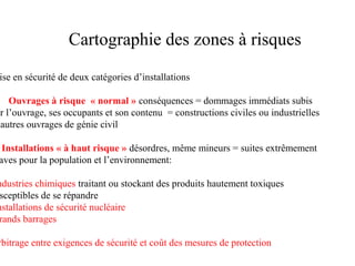 Cartographie des zones à risques

ise en sécurité de deux catégories d’installations

Ouvrages à risque « normal » conséquences = dommages immédiats subis
ar l’ouvrage, ses occupants et son contenu = constructions civiles ou industrielles
autres ouvrages de génie civil

Installations « à haut risque » désordres, même mineurs = suites extrêmement
aves pour la population et l’environnement:

ndustries chimiques traitant ou stockant des produits hautement toxiques
sceptibles de se répandre
nstallations de sécurité nucléaire
rands barrages

rbitrage entre exigences de sécurité et coût des mesures de protection

 